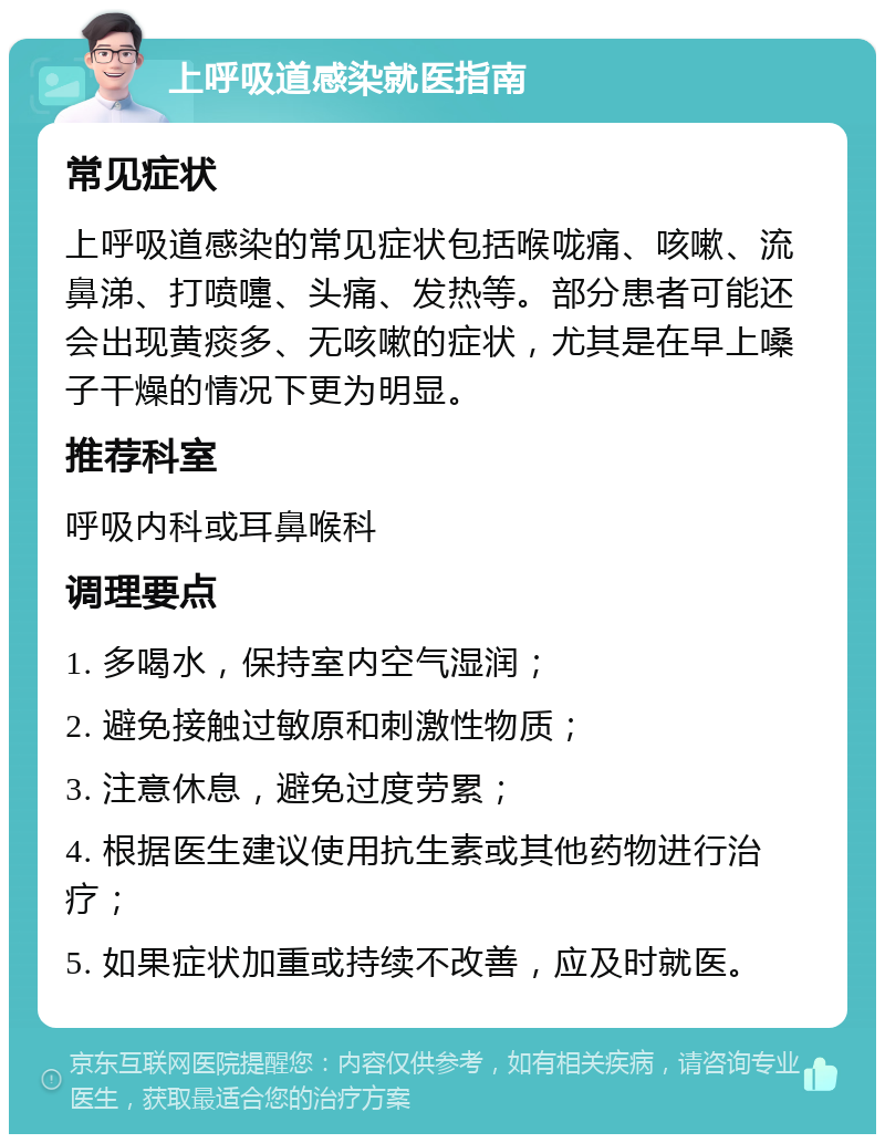 上呼吸道感染就医指南 常见症状 上呼吸道感染的常见症状包括喉咙痛、咳嗽、流鼻涕、打喷嚏、头痛、发热等。部分患者可能还会出现黄痰多、无咳嗽的症状，尤其是在早上嗓子干燥的情况下更为明显。 推荐科室 呼吸内科或耳鼻喉科 调理要点 1. 多喝水，保持室内空气湿润； 2. 避免接触过敏原和刺激性物质； 3. 注意休息，避免过度劳累； 4. 根据医生建议使用抗生素或其他药物进行治疗； 5. 如果症状加重或持续不改善，应及时就医。