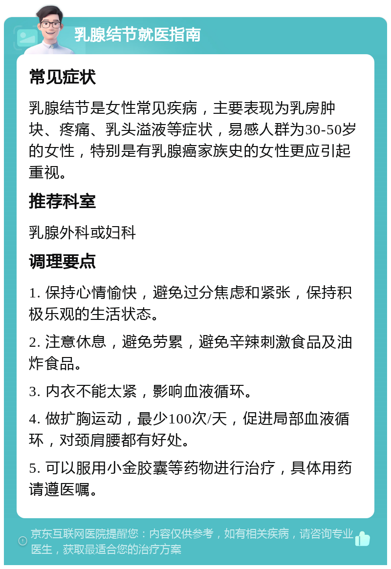 乳腺结节就医指南 常见症状 乳腺结节是女性常见疾病，主要表现为乳房肿块、疼痛、乳头溢液等症状，易感人群为30-50岁的女性，特别是有乳腺癌家族史的女性更应引起重视。 推荐科室 乳腺外科或妇科 调理要点 1. 保持心情愉快，避免过分焦虑和紧张，保持积极乐观的生活状态。 2. 注意休息，避免劳累，避免辛辣刺激食品及油炸食品。 3. 内衣不能太紧，影响血液循环。 4. 做扩胸运动，最少100次/天，促进局部血液循环，对颈肩腰都有好处。 5. 可以服用小金胶囊等药物进行治疗，具体用药请遵医嘱。