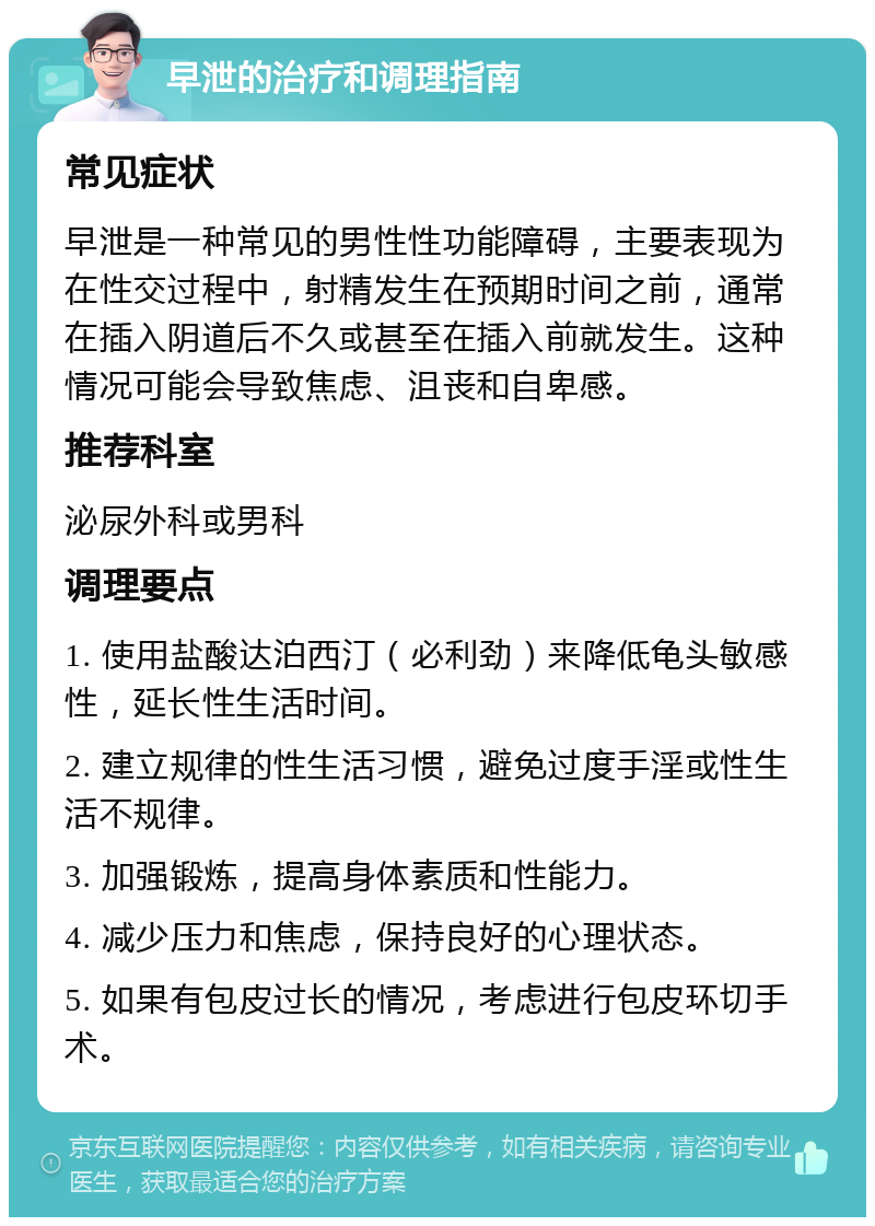 早泄的治疗和调理指南 常见症状 早泄是一种常见的男性性功能障碍，主要表现为在性交过程中，射精发生在预期时间之前，通常在插入阴道后不久或甚至在插入前就发生。这种情况可能会导致焦虑、沮丧和自卑感。 推荐科室 泌尿外科或男科 调理要点 1. 使用盐酸达泊西汀（必利劲）来降低龟头敏感性，延长性生活时间。 2. 建立规律的性生活习惯，避免过度手淫或性生活不规律。 3. 加强锻炼，提高身体素质和性能力。 4. 减少压力和焦虑，保持良好的心理状态。 5. 如果有包皮过长的情况，考虑进行包皮环切手术。