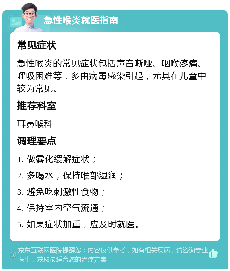 急性喉炎就医指南 常见症状 急性喉炎的常见症状包括声音嘶哑、咽喉疼痛、呼吸困难等，多由病毒感染引起，尤其在儿童中较为常见。 推荐科室 耳鼻喉科 调理要点 1. 做雾化缓解症状； 2. 多喝水，保持喉部湿润； 3. 避免吃刺激性食物； 4. 保持室内空气流通； 5. 如果症状加重，应及时就医。