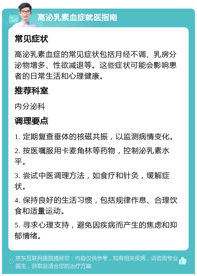 高泌乳素血症就医指南 常见症状 高泌乳素血症的常见症状包括月经不调、乳房分泌物增多、性欲减退等。这些症状可能会影响患者的日常生活和心理健康。 推荐科室 内分泌科 调理要点 1. 定期复查垂体的核磁共振，以监测病情变化。 2. 按医嘱服用卡麦角林等药物，控制泌乳素水平。 3. 尝试中医调理方法，如食疗和针灸，缓解症状。 4. 保持良好的生活习惯，包括规律作息、合理饮食和适量运动。 5. 寻求心理支持，避免因疾病而产生的焦虑和抑郁情绪。