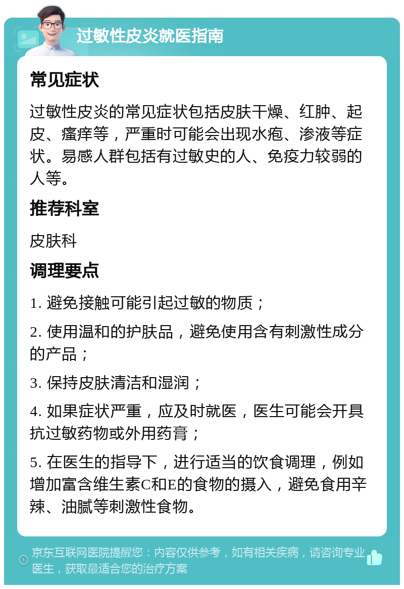 过敏性皮炎就医指南 常见症状 过敏性皮炎的常见症状包括皮肤干燥、红肿、起皮、瘙痒等，严重时可能会出现水疱、渗液等症状。易感人群包括有过敏史的人、免疫力较弱的人等。 推荐科室 皮肤科 调理要点 1. 避免接触可能引起过敏的物质； 2. 使用温和的护肤品，避免使用含有刺激性成分的产品； 3. 保持皮肤清洁和湿润； 4. 如果症状严重，应及时就医，医生可能会开具抗过敏药物或外用药膏； 5. 在医生的指导下，进行适当的饮食调理，例如增加富含维生素C和E的食物的摄入，避免食用辛辣、油腻等刺激性食物。