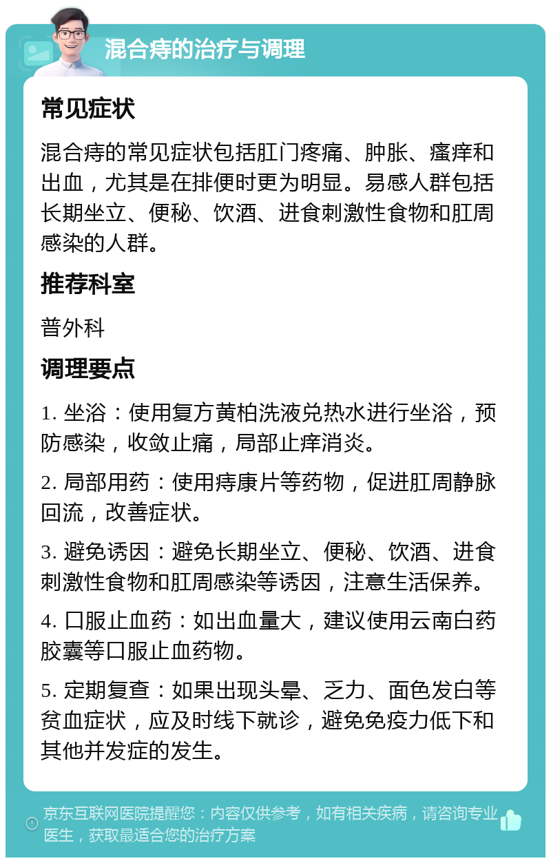 混合痔的治疗与调理 常见症状 混合痔的常见症状包括肛门疼痛、肿胀、瘙痒和出血，尤其是在排便时更为明显。易感人群包括长期坐立、便秘、饮酒、进食刺激性食物和肛周感染的人群。 推荐科室 普外科 调理要点 1. 坐浴：使用复方黄柏洗液兑热水进行坐浴，预防感染，收敛止痛，局部止痒消炎。 2. 局部用药：使用痔康片等药物，促进肛周静脉回流，改善症状。 3. 避免诱因：避免长期坐立、便秘、饮酒、进食刺激性食物和肛周感染等诱因，注意生活保养。 4. 口服止血药：如出血量大，建议使用云南白药胶囊等口服止血药物。 5. 定期复查：如果出现头晕、乏力、面色发白等贫血症状，应及时线下就诊，避免免疫力低下和其他并发症的发生。