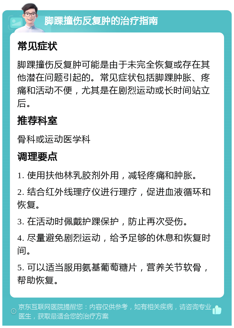 脚踝撞伤反复肿的治疗指南 常见症状 脚踝撞伤反复肿可能是由于未完全恢复或存在其他潜在问题引起的。常见症状包括脚踝肿胀、疼痛和活动不便，尤其是在剧烈运动或长时间站立后。 推荐科室 骨科或运动医学科 调理要点 1. 使用扶他林乳胶剂外用，减轻疼痛和肿胀。 2. 结合红外线理疗仪进行理疗，促进血液循环和恢复。 3. 在活动时佩戴护踝保护，防止再次受伤。 4. 尽量避免剧烈运动，给予足够的休息和恢复时间。 5. 可以适当服用氨基葡萄糖片，营养关节软骨，帮助恢复。