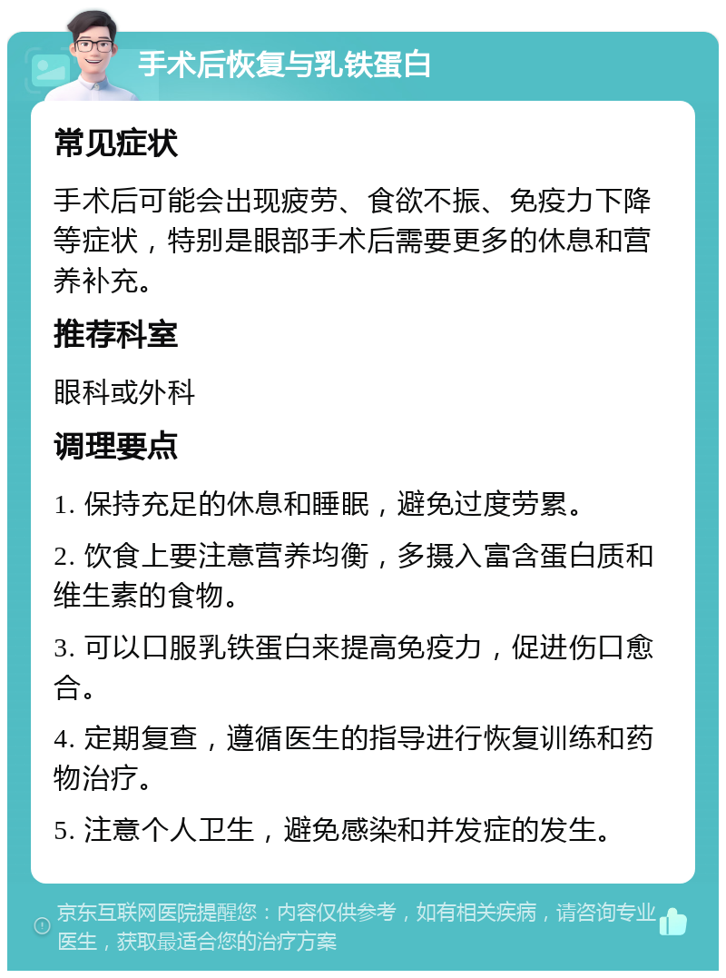 手术后恢复与乳铁蛋白 常见症状 手术后可能会出现疲劳、食欲不振、免疫力下降等症状，特别是眼部手术后需要更多的休息和营养补充。 推荐科室 眼科或外科 调理要点 1. 保持充足的休息和睡眠，避免过度劳累。 2. 饮食上要注意营养均衡，多摄入富含蛋白质和维生素的食物。 3. 可以口服乳铁蛋白来提高免疫力，促进伤口愈合。 4. 定期复查，遵循医生的指导进行恢复训练和药物治疗。 5. 注意个人卫生，避免感染和并发症的发生。