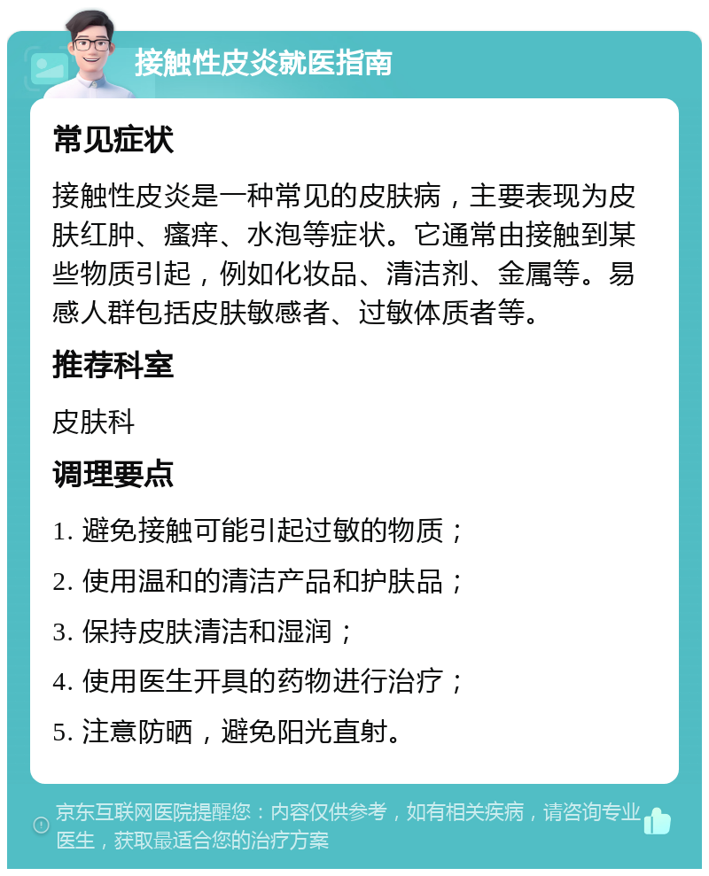 接触性皮炎就医指南 常见症状 接触性皮炎是一种常见的皮肤病，主要表现为皮肤红肿、瘙痒、水泡等症状。它通常由接触到某些物质引起，例如化妆品、清洁剂、金属等。易感人群包括皮肤敏感者、过敏体质者等。 推荐科室 皮肤科 调理要点 1. 避免接触可能引起过敏的物质； 2. 使用温和的清洁产品和护肤品； 3. 保持皮肤清洁和湿润； 4. 使用医生开具的药物进行治疗； 5. 注意防晒，避免阳光直射。