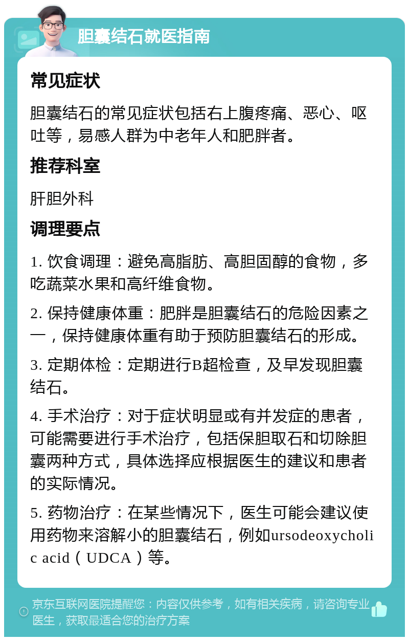 胆囊结石就医指南 常见症状 胆囊结石的常见症状包括右上腹疼痛、恶心、呕吐等，易感人群为中老年人和肥胖者。 推荐科室 肝胆外科 调理要点 1. 饮食调理：避免高脂肪、高胆固醇的食物，多吃蔬菜水果和高纤维食物。 2. 保持健康体重：肥胖是胆囊结石的危险因素之一，保持健康体重有助于预防胆囊结石的形成。 3. 定期体检：定期进行B超检查，及早发现胆囊结石。 4. 手术治疗：对于症状明显或有并发症的患者，可能需要进行手术治疗，包括保胆取石和切除胆囊两种方式，具体选择应根据医生的建议和患者的实际情况。 5. 药物治疗：在某些情况下，医生可能会建议使用药物来溶解小的胆囊结石，例如ursodeoxycholic acid（UDCA）等。