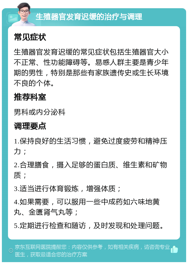 生殖器官发育迟缓的治疗与调理 常见症状 生殖器官发育迟缓的常见症状包括生殖器官大小不正常、性功能障碍等。易感人群主要是青少年期的男性，特别是那些有家族遗传史或生长环境不良的个体。 推荐科室 男科或内分泌科 调理要点 1.保持良好的生活习惯，避免过度疲劳和精神压力； 2.合理膳食，摄入足够的蛋白质、维生素和矿物质； 3.适当进行体育锻炼，增强体质； 4.如果需要，可以服用一些中成药如六味地黄丸、金匮肾气丸等； 5.定期进行检查和随访，及时发现和处理问题。