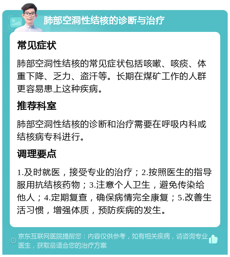 肺部空洞性结核的诊断与治疗 常见症状 肺部空洞性结核的常见症状包括咳嗽、咳痰、体重下降、乏力、盗汗等。长期在煤矿工作的人群更容易患上这种疾病。 推荐科室 肺部空洞性结核的诊断和治疗需要在呼吸内科或结核病专科进行。 调理要点 1.及时就医，接受专业的治疗；2.按照医生的指导服用抗结核药物；3.注意个人卫生，避免传染给他人；4.定期复查，确保病情完全康复；5.改善生活习惯，增强体质，预防疾病的发生。