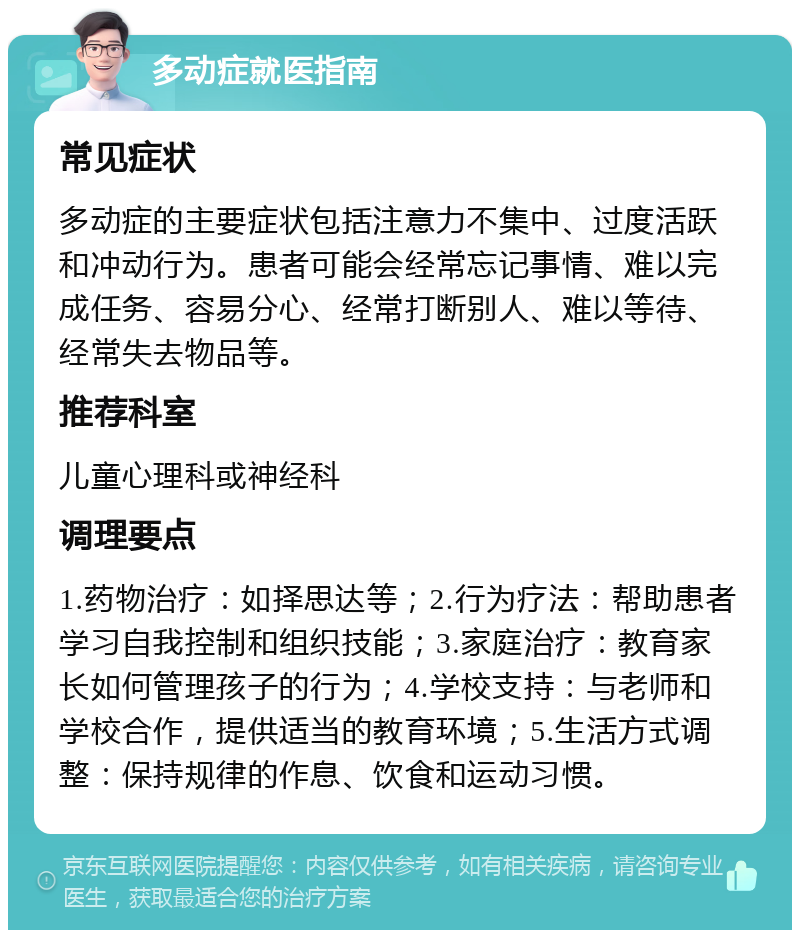 多动症就医指南 常见症状 多动症的主要症状包括注意力不集中、过度活跃和冲动行为。患者可能会经常忘记事情、难以完成任务、容易分心、经常打断别人、难以等待、经常失去物品等。 推荐科室 儿童心理科或神经科 调理要点 1.药物治疗：如择思达等；2.行为疗法：帮助患者学习自我控制和组织技能；3.家庭治疗：教育家长如何管理孩子的行为；4.学校支持：与老师和学校合作，提供适当的教育环境；5.生活方式调整：保持规律的作息、饮食和运动习惯。