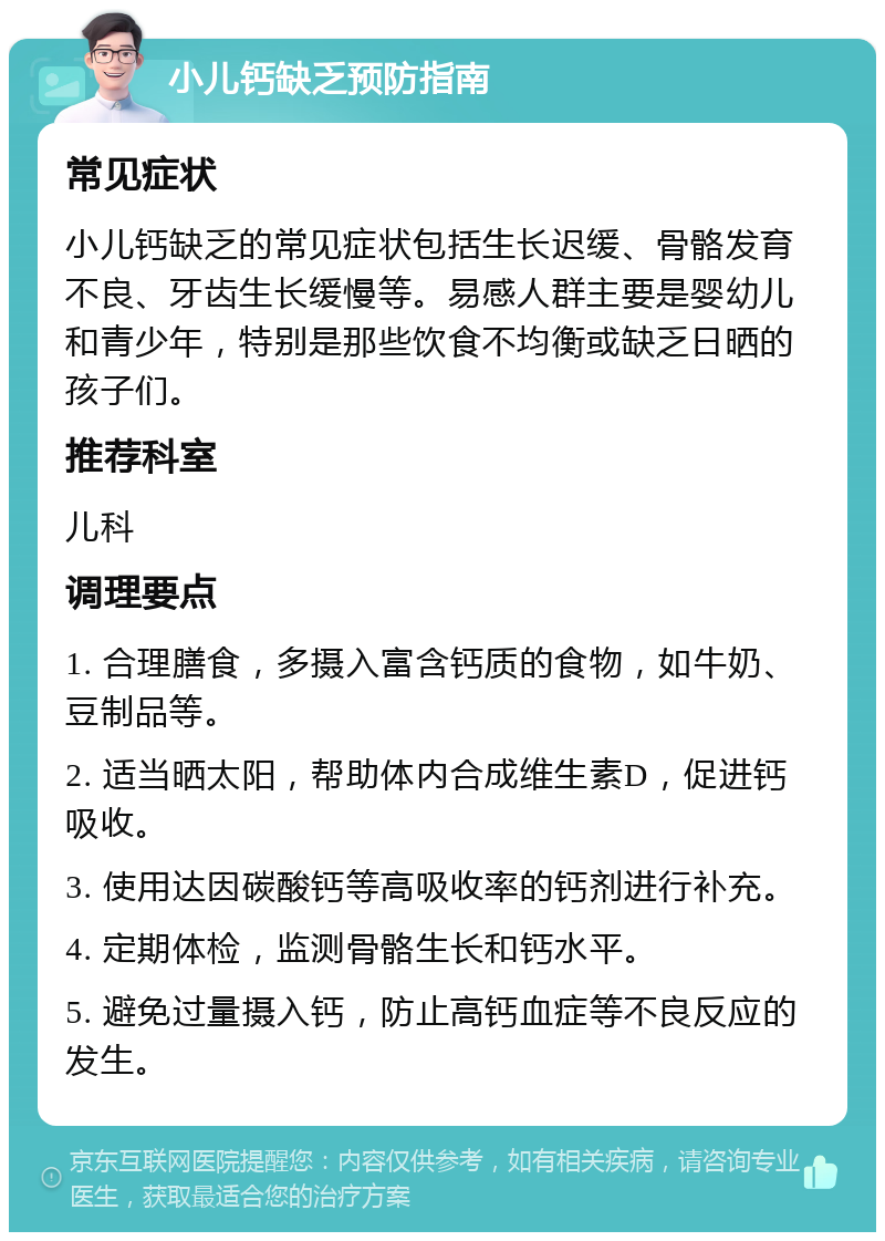 小儿钙缺乏预防指南 常见症状 小儿钙缺乏的常见症状包括生长迟缓、骨骼发育不良、牙齿生长缓慢等。易感人群主要是婴幼儿和青少年，特别是那些饮食不均衡或缺乏日晒的孩子们。 推荐科室 儿科 调理要点 1. 合理膳食，多摄入富含钙质的食物，如牛奶、豆制品等。 2. 适当晒太阳，帮助体内合成维生素D，促进钙吸收。 3. 使用达因碳酸钙等高吸收率的钙剂进行补充。 4. 定期体检，监测骨骼生长和钙水平。 5. 避免过量摄入钙，防止高钙血症等不良反应的发生。