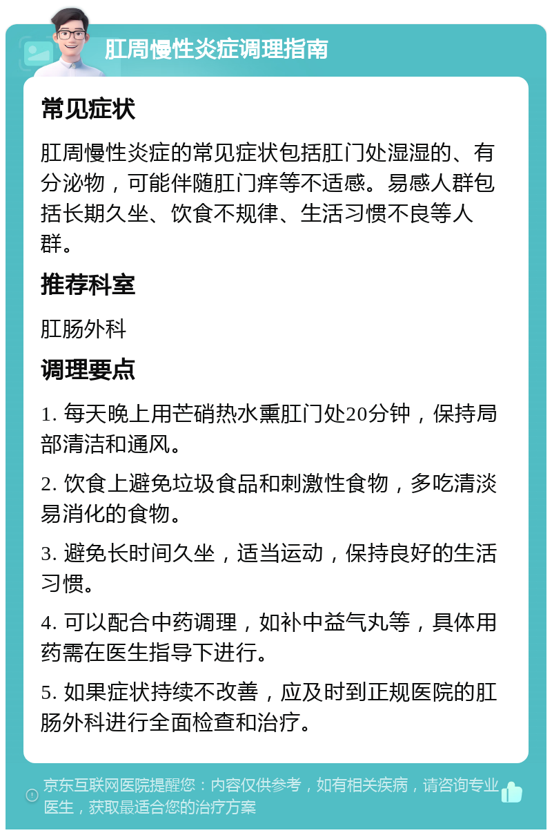 肛周慢性炎症调理指南 常见症状 肛周慢性炎症的常见症状包括肛门处湿湿的、有分泌物，可能伴随肛门痒等不适感。易感人群包括长期久坐、饮食不规律、生活习惯不良等人群。 推荐科室 肛肠外科 调理要点 1. 每天晚上用芒硝热水熏肛门处20分钟，保持局部清洁和通风。 2. 饮食上避免垃圾食品和刺激性食物，多吃清淡易消化的食物。 3. 避免长时间久坐，适当运动，保持良好的生活习惯。 4. 可以配合中药调理，如补中益气丸等，具体用药需在医生指导下进行。 5. 如果症状持续不改善，应及时到正规医院的肛肠外科进行全面检查和治疗。