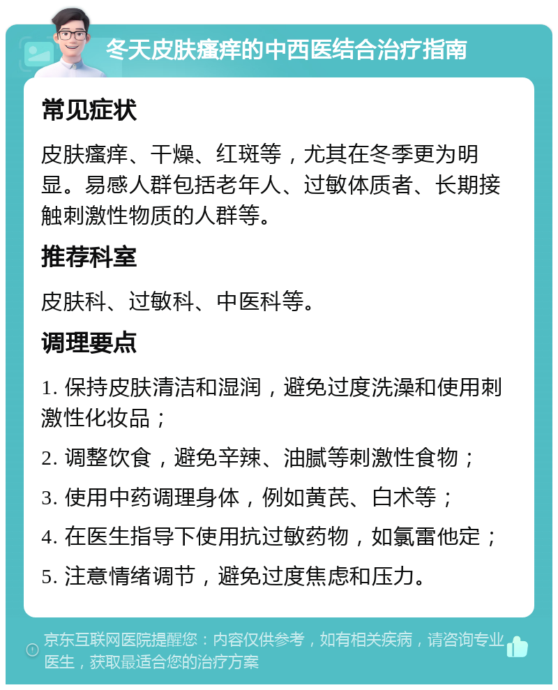 冬天皮肤瘙痒的中西医结合治疗指南 常见症状 皮肤瘙痒、干燥、红斑等，尤其在冬季更为明显。易感人群包括老年人、过敏体质者、长期接触刺激性物质的人群等。 推荐科室 皮肤科、过敏科、中医科等。 调理要点 1. 保持皮肤清洁和湿润，避免过度洗澡和使用刺激性化妆品； 2. 调整饮食，避免辛辣、油腻等刺激性食物； 3. 使用中药调理身体，例如黄芪、白术等； 4. 在医生指导下使用抗过敏药物，如氯雷他定； 5. 注意情绪调节，避免过度焦虑和压力。