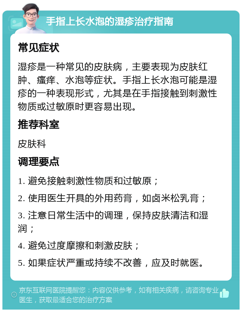 手指上长水泡的湿疹治疗指南 常见症状 湿疹是一种常见的皮肤病，主要表现为皮肤红肿、瘙痒、水泡等症状。手指上长水泡可能是湿疹的一种表现形式，尤其是在手指接触到刺激性物质或过敏原时更容易出现。 推荐科室 皮肤科 调理要点 1. 避免接触刺激性物质和过敏原； 2. 使用医生开具的外用药膏，如卤米松乳膏； 3. 注意日常生活中的调理，保持皮肤清洁和湿润； 4. 避免过度摩擦和刺激皮肤； 5. 如果症状严重或持续不改善，应及时就医。