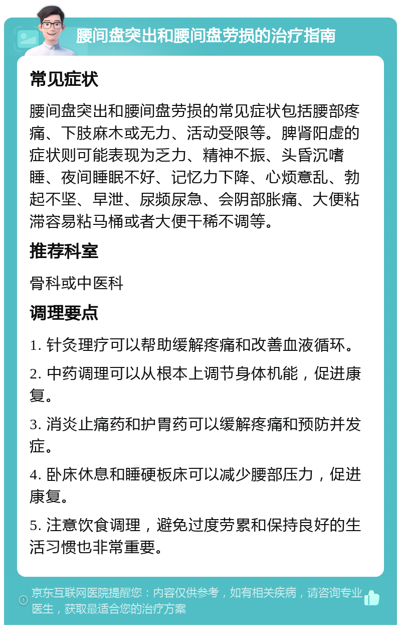 腰间盘突出和腰间盘劳损的治疗指南 常见症状 腰间盘突出和腰间盘劳损的常见症状包括腰部疼痛、下肢麻木或无力、活动受限等。脾肾阳虚的症状则可能表现为乏力、精神不振、头昏沉嗜睡、夜间睡眠不好、记忆力下降、心烦意乱、勃起不坚、早泄、尿频尿急、会阴部胀痛、大便粘滞容易粘马桶或者大便干稀不调等。 推荐科室 骨科或中医科 调理要点 1. 针灸理疗可以帮助缓解疼痛和改善血液循环。 2. 中药调理可以从根本上调节身体机能，促进康复。 3. 消炎止痛药和护胃药可以缓解疼痛和预防并发症。 4. 卧床休息和睡硬板床可以减少腰部压力，促进康复。 5. 注意饮食调理，避免过度劳累和保持良好的生活习惯也非常重要。