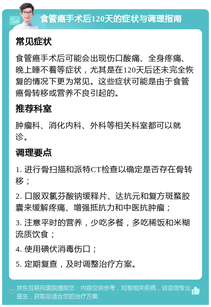 食管癌手术后120天的症状与调理指南 常见症状 食管癌手术后可能会出现伤口酸痛、全身疼痛、晚上睡不着等症状，尤其是在120天后还未完全恢复的情况下更为常见。这些症状可能是由于食管癌骨转移或营养不良引起的。 推荐科室 肿瘤科、消化内科、外科等相关科室都可以就诊。 调理要点 1. 进行骨扫描和派特CT检查以确定是否存在骨转移； 2. 口服双氯芬酸钠缓释片、达抗元和复方斑蝥胶囊来缓解疼痛、增强抵抗力和中医抗肿瘤； 3. 注意平时的营养，少吃多餐，多吃稀饭和米糊流质饮食； 4. 使用碘伏消毒伤口； 5. 定期复查，及时调整治疗方案。