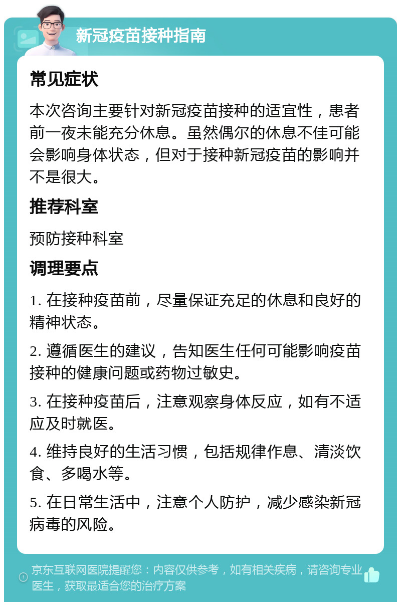 新冠疫苗接种指南 常见症状 本次咨询主要针对新冠疫苗接种的适宜性，患者前一夜未能充分休息。虽然偶尔的休息不佳可能会影响身体状态，但对于接种新冠疫苗的影响并不是很大。 推荐科室 预防接种科室 调理要点 1. 在接种疫苗前，尽量保证充足的休息和良好的精神状态。 2. 遵循医生的建议，告知医生任何可能影响疫苗接种的健康问题或药物过敏史。 3. 在接种疫苗后，注意观察身体反应，如有不适应及时就医。 4. 维持良好的生活习惯，包括规律作息、清淡饮食、多喝水等。 5. 在日常生活中，注意个人防护，减少感染新冠病毒的风险。