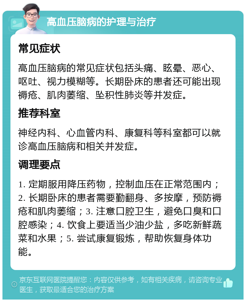 高血压脑病的护理与治疗 常见症状 高血压脑病的常见症状包括头痛、眩晕、恶心、呕吐、视力模糊等。长期卧床的患者还可能出现褥疮、肌肉萎缩、坠积性肺炎等并发症。 推荐科室 神经内科、心血管内科、康复科等科室都可以就诊高血压脑病和相关并发症。 调理要点 1. 定期服用降压药物，控制血压在正常范围内；2. 长期卧床的患者需要勤翻身、多按摩，预防褥疮和肌肉萎缩；3. 注意口腔卫生，避免口臭和口腔感染；4. 饮食上要适当少油少盐，多吃新鲜蔬菜和水果；5. 尝试康复锻炼，帮助恢复身体功能。