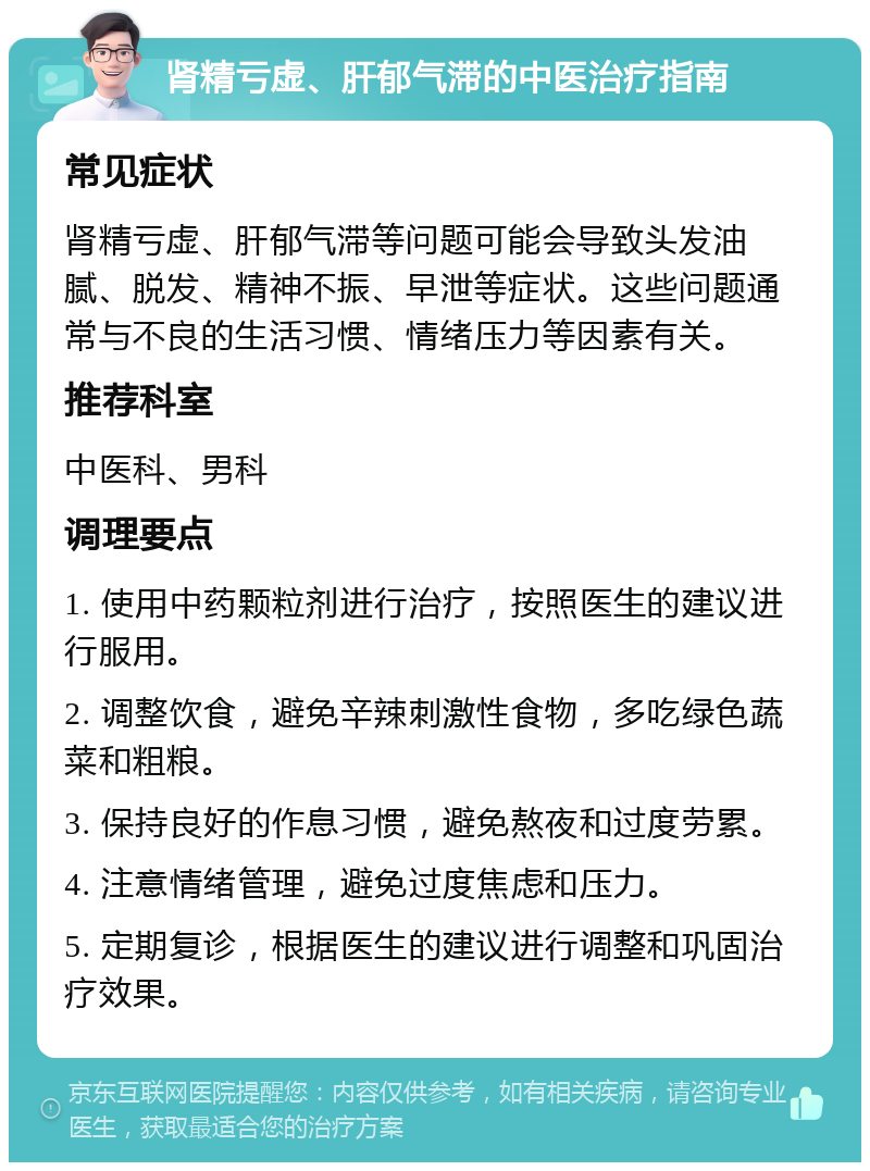 肾精亏虚、肝郁气滞的中医治疗指南 常见症状 肾精亏虚、肝郁气滞等问题可能会导致头发油腻、脱发、精神不振、早泄等症状。这些问题通常与不良的生活习惯、情绪压力等因素有关。 推荐科室 中医科、男科 调理要点 1. 使用中药颗粒剂进行治疗，按照医生的建议进行服用。 2. 调整饮食，避免辛辣刺激性食物，多吃绿色蔬菜和粗粮。 3. 保持良好的作息习惯，避免熬夜和过度劳累。 4. 注意情绪管理，避免过度焦虑和压力。 5. 定期复诊，根据医生的建议进行调整和巩固治疗效果。