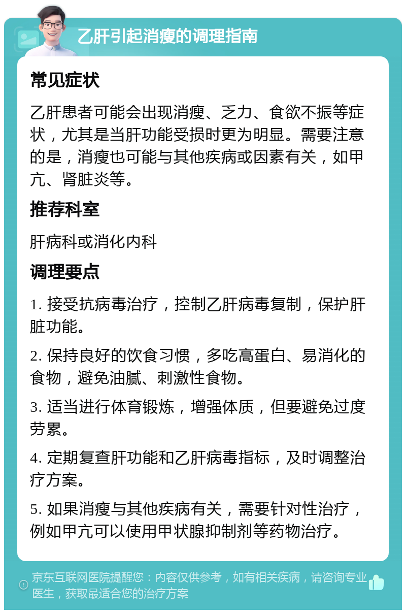 乙肝引起消瘦的调理指南 常见症状 乙肝患者可能会出现消瘦、乏力、食欲不振等症状，尤其是当肝功能受损时更为明显。需要注意的是，消瘦也可能与其他疾病或因素有关，如甲亢、肾脏炎等。 推荐科室 肝病科或消化内科 调理要点 1. 接受抗病毒治疗，控制乙肝病毒复制，保护肝脏功能。 2. 保持良好的饮食习惯，多吃高蛋白、易消化的食物，避免油腻、刺激性食物。 3. 适当进行体育锻炼，增强体质，但要避免过度劳累。 4. 定期复查肝功能和乙肝病毒指标，及时调整治疗方案。 5. 如果消瘦与其他疾病有关，需要针对性治疗，例如甲亢可以使用甲状腺抑制剂等药物治疗。