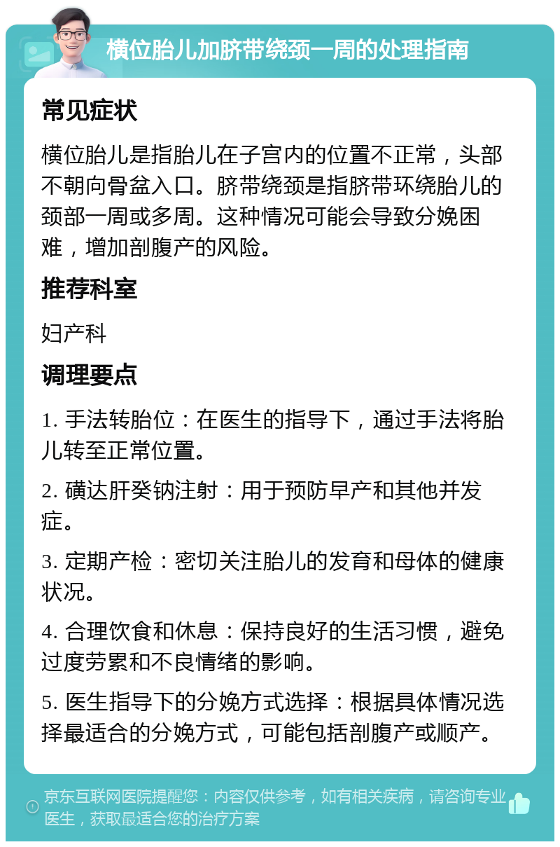 横位胎儿加脐带绕颈一周的处理指南 常见症状 横位胎儿是指胎儿在子宫内的位置不正常，头部不朝向骨盆入口。脐带绕颈是指脐带环绕胎儿的颈部一周或多周。这种情况可能会导致分娩困难，增加剖腹产的风险。 推荐科室 妇产科 调理要点 1. 手法转胎位：在医生的指导下，通过手法将胎儿转至正常位置。 2. 磺达肝癸钠注射：用于预防早产和其他并发症。 3. 定期产检：密切关注胎儿的发育和母体的健康状况。 4. 合理饮食和休息：保持良好的生活习惯，避免过度劳累和不良情绪的影响。 5. 医生指导下的分娩方式选择：根据具体情况选择最适合的分娩方式，可能包括剖腹产或顺产。