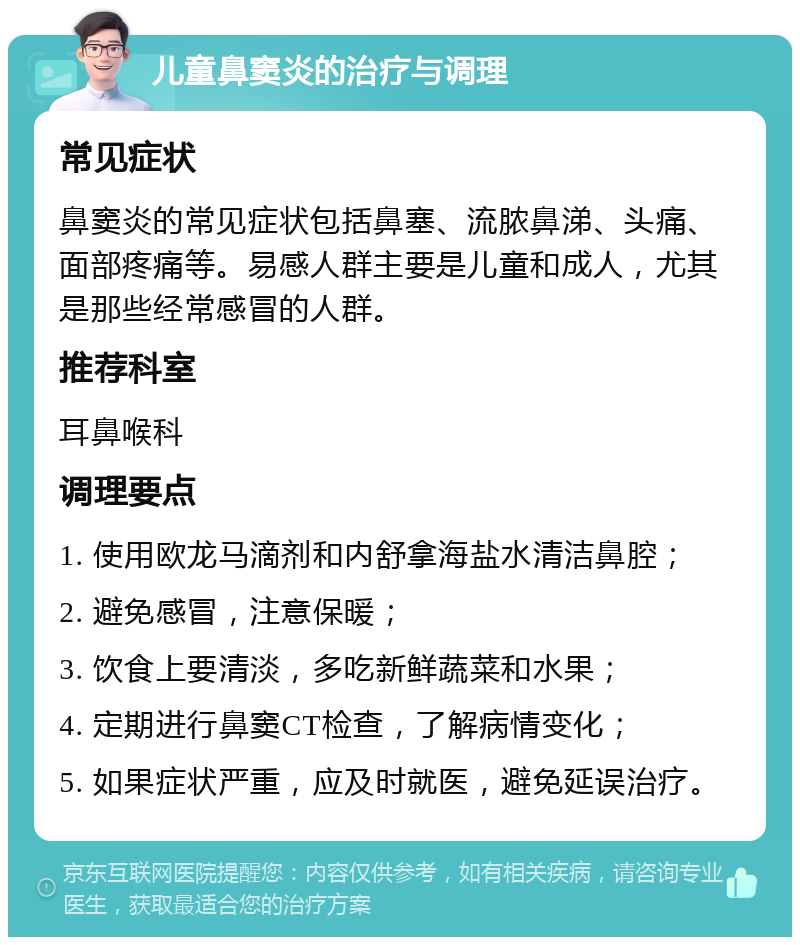 儿童鼻窦炎的治疗与调理 常见症状 鼻窦炎的常见症状包括鼻塞、流脓鼻涕、头痛、面部疼痛等。易感人群主要是儿童和成人，尤其是那些经常感冒的人群。 推荐科室 耳鼻喉科 调理要点 1. 使用欧龙马滴剂和内舒拿海盐水清洁鼻腔； 2. 避免感冒，注意保暖； 3. 饮食上要清淡，多吃新鲜蔬菜和水果； 4. 定期进行鼻窦CT检查，了解病情变化； 5. 如果症状严重，应及时就医，避免延误治疗。