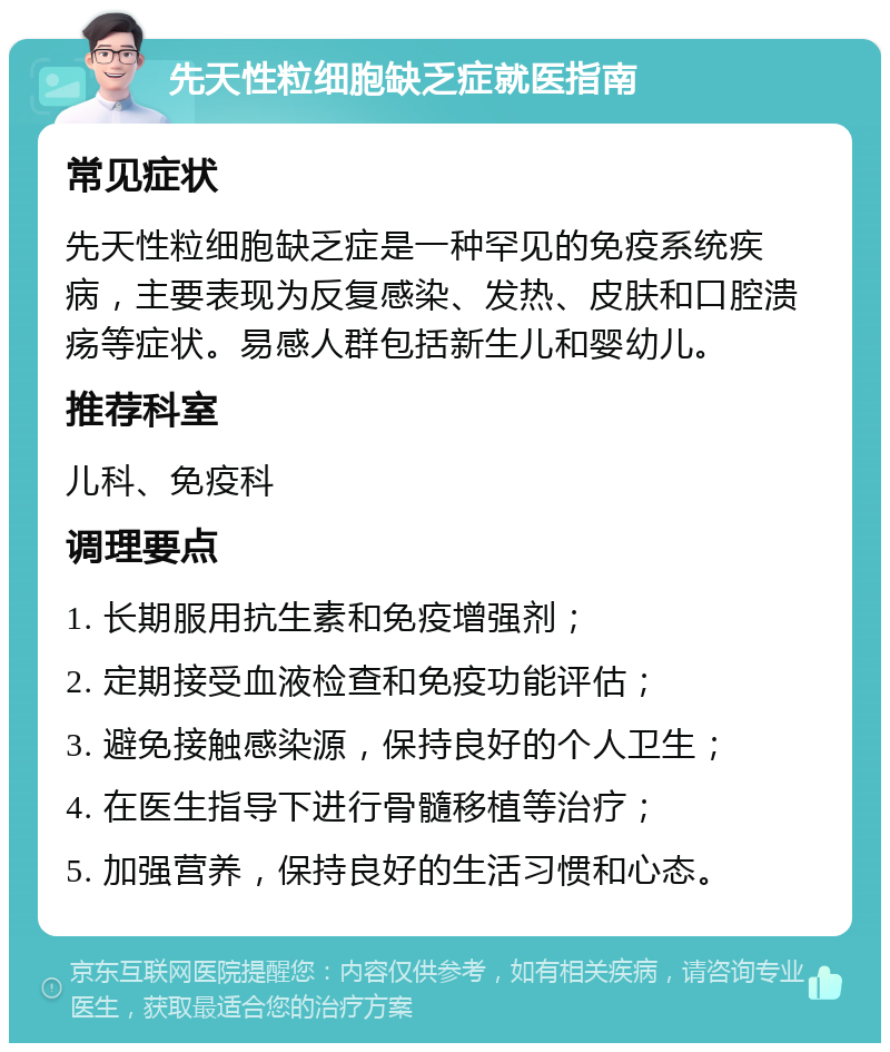 先天性粒细胞缺乏症就医指南 常见症状 先天性粒细胞缺乏症是一种罕见的免疫系统疾病，主要表现为反复感染、发热、皮肤和口腔溃疡等症状。易感人群包括新生儿和婴幼儿。 推荐科室 儿科、免疫科 调理要点 1. 长期服用抗生素和免疫增强剂； 2. 定期接受血液检查和免疫功能评估； 3. 避免接触感染源，保持良好的个人卫生； 4. 在医生指导下进行骨髓移植等治疗； 5. 加强营养，保持良好的生活习惯和心态。