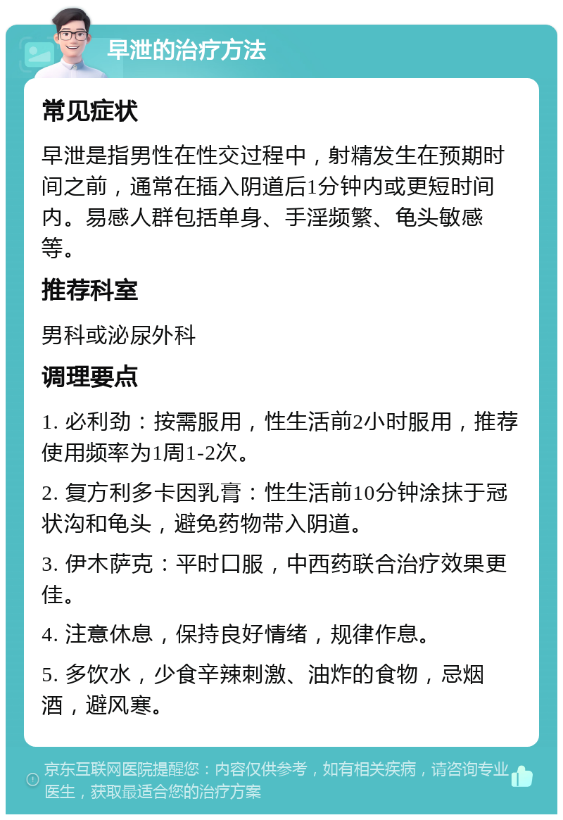 早泄的治疗方法 常见症状 早泄是指男性在性交过程中，射精发生在预期时间之前，通常在插入阴道后1分钟内或更短时间内。易感人群包括单身、手淫频繁、龟头敏感等。 推荐科室 男科或泌尿外科 调理要点 1. 必利劲：按需服用，性生活前2小时服用，推荐使用频率为1周1-2次。 2. 复方利多卡因乳膏：性生活前10分钟涂抹于冠状沟和龟头，避免药物带入阴道。 3. 伊木萨克：平时口服，中西药联合治疗效果更佳。 4. 注意休息，保持良好情绪，规律作息。 5. 多饮水，少食辛辣刺激、油炸的食物，忌烟酒，避风寒。