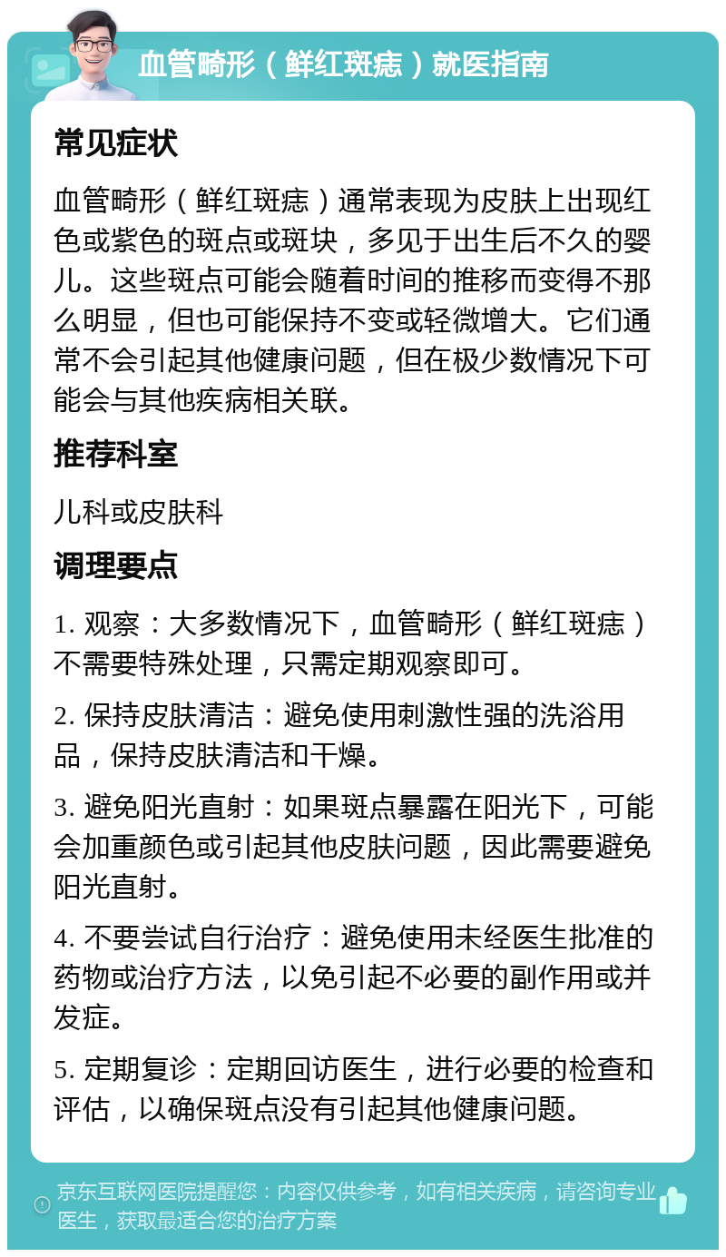 血管畸形（鲜红斑痣）就医指南 常见症状 血管畸形（鲜红斑痣）通常表现为皮肤上出现红色或紫色的斑点或斑块，多见于出生后不久的婴儿。这些斑点可能会随着时间的推移而变得不那么明显，但也可能保持不变或轻微增大。它们通常不会引起其他健康问题，但在极少数情况下可能会与其他疾病相关联。 推荐科室 儿科或皮肤科 调理要点 1. 观察：大多数情况下，血管畸形（鲜红斑痣）不需要特殊处理，只需定期观察即可。 2. 保持皮肤清洁：避免使用刺激性强的洗浴用品，保持皮肤清洁和干燥。 3. 避免阳光直射：如果斑点暴露在阳光下，可能会加重颜色或引起其他皮肤问题，因此需要避免阳光直射。 4. 不要尝试自行治疗：避免使用未经医生批准的药物或治疗方法，以免引起不必要的副作用或并发症。 5. 定期复诊：定期回访医生，进行必要的检查和评估，以确保斑点没有引起其他健康问题。