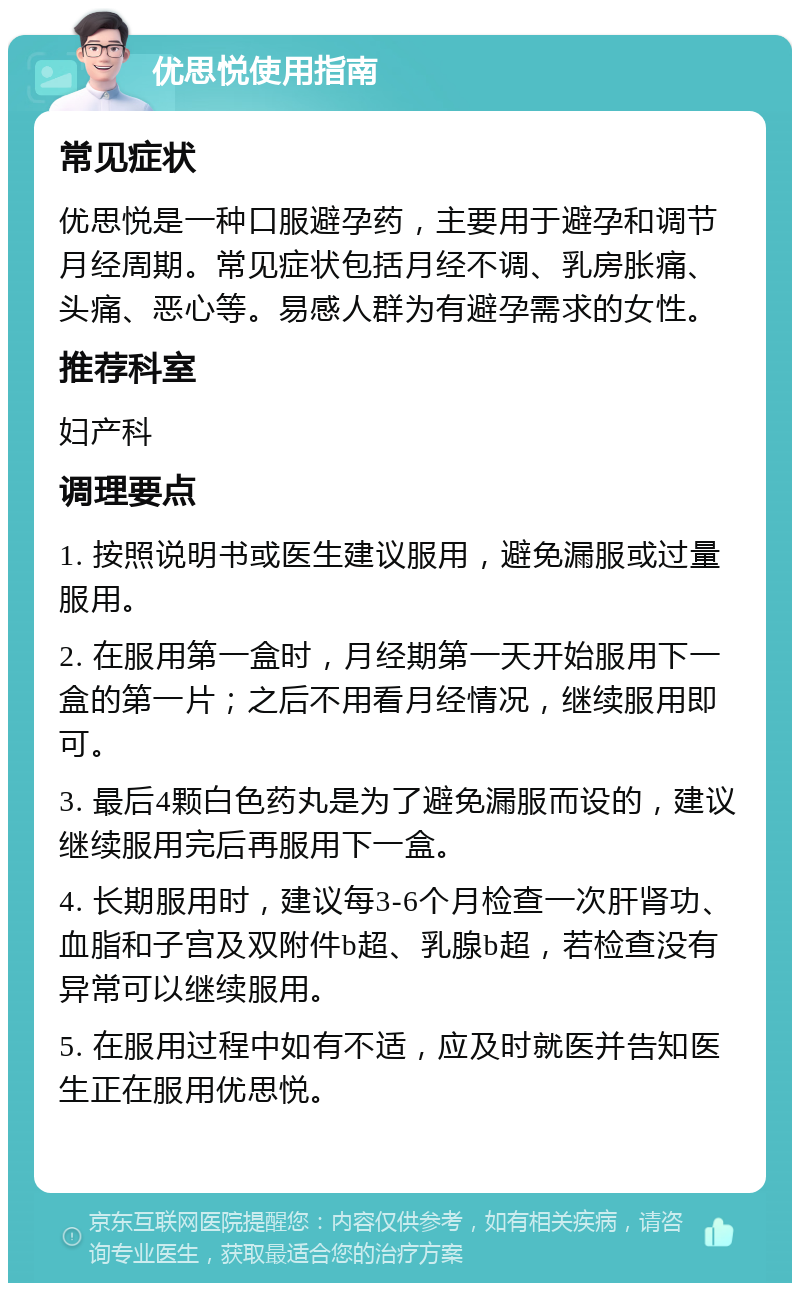 优思悦使用指南 常见症状 优思悦是一种口服避孕药，主要用于避孕和调节月经周期。常见症状包括月经不调、乳房胀痛、头痛、恶心等。易感人群为有避孕需求的女性。 推荐科室 妇产科 调理要点 1. 按照说明书或医生建议服用，避免漏服或过量服用。 2. 在服用第一盒时，月经期第一天开始服用下一盒的第一片；之后不用看月经情况，继续服用即可。 3. 最后4颗白色药丸是为了避免漏服而设的，建议继续服用完后再服用下一盒。 4. 长期服用时，建议每3-6个月检查一次肝肾功、血脂和子宫及双附件b超、乳腺b超，若检查没有异常可以继续服用。 5. 在服用过程中如有不适，应及时就医并告知医生正在服用优思悦。