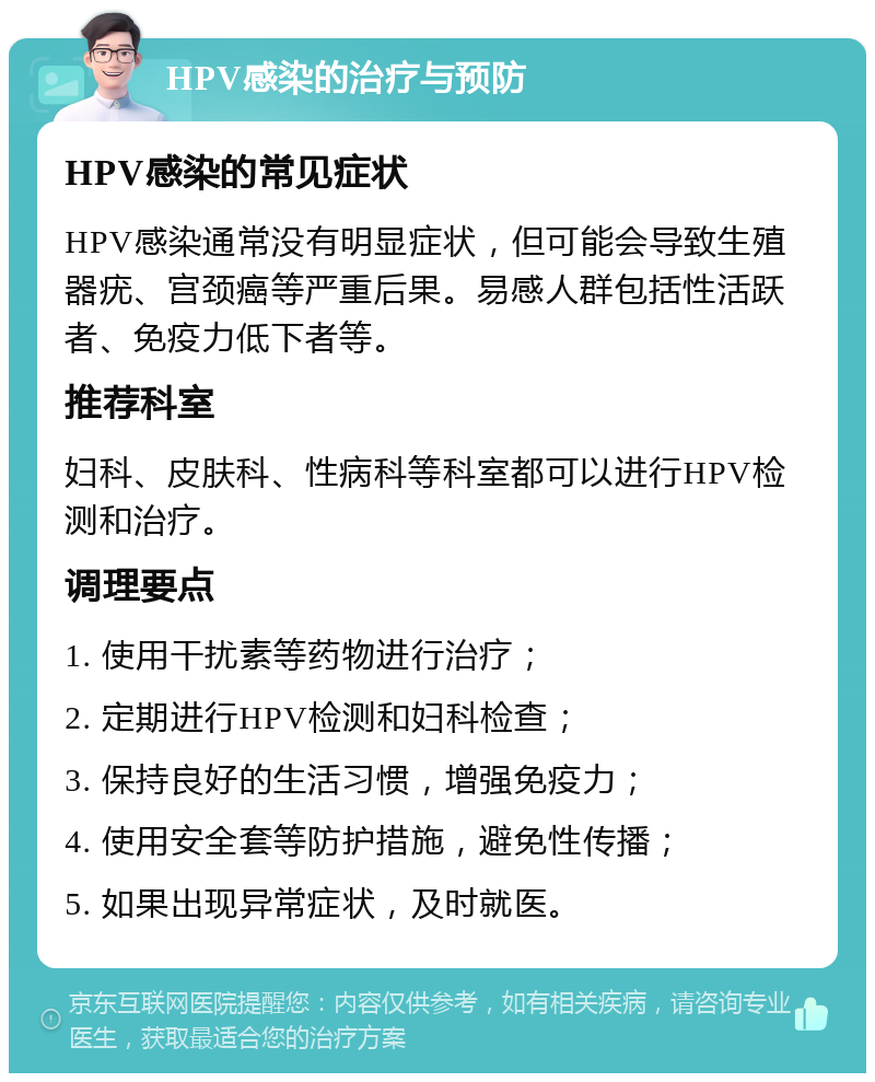 HPV感染的治疗与预防 HPV感染的常见症状 HPV感染通常没有明显症状，但可能会导致生殖器疣、宫颈癌等严重后果。易感人群包括性活跃者、免疫力低下者等。 推荐科室 妇科、皮肤科、性病科等科室都可以进行HPV检测和治疗。 调理要点 1. 使用干扰素等药物进行治疗； 2. 定期进行HPV检测和妇科检查； 3. 保持良好的生活习惯，增强免疫力； 4. 使用安全套等防护措施，避免性传播； 5. 如果出现异常症状，及时就医。