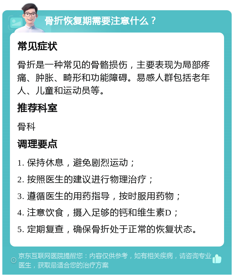 骨折恢复期需要注意什么？ 常见症状 骨折是一种常见的骨骼损伤，主要表现为局部疼痛、肿胀、畸形和功能障碍。易感人群包括老年人、儿童和运动员等。 推荐科室 骨科 调理要点 1. 保持休息，避免剧烈运动； 2. 按照医生的建议进行物理治疗； 3. 遵循医生的用药指导，按时服用药物； 4. 注意饮食，摄入足够的钙和维生素D； 5. 定期复查，确保骨折处于正常的恢复状态。