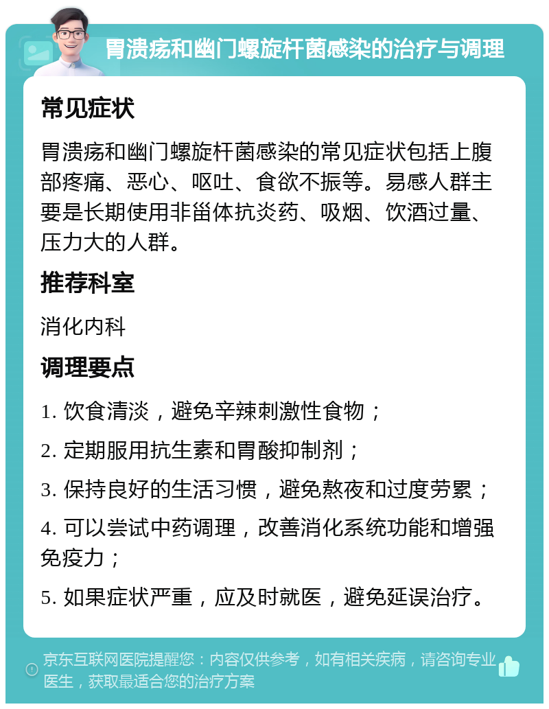 胃溃疡和幽门螺旋杆菌感染的治疗与调理 常见症状 胃溃疡和幽门螺旋杆菌感染的常见症状包括上腹部疼痛、恶心、呕吐、食欲不振等。易感人群主要是长期使用非甾体抗炎药、吸烟、饮酒过量、压力大的人群。 推荐科室 消化内科 调理要点 1. 饮食清淡，避免辛辣刺激性食物； 2. 定期服用抗生素和胃酸抑制剂； 3. 保持良好的生活习惯，避免熬夜和过度劳累； 4. 可以尝试中药调理，改善消化系统功能和增强免疫力； 5. 如果症状严重，应及时就医，避免延误治疗。