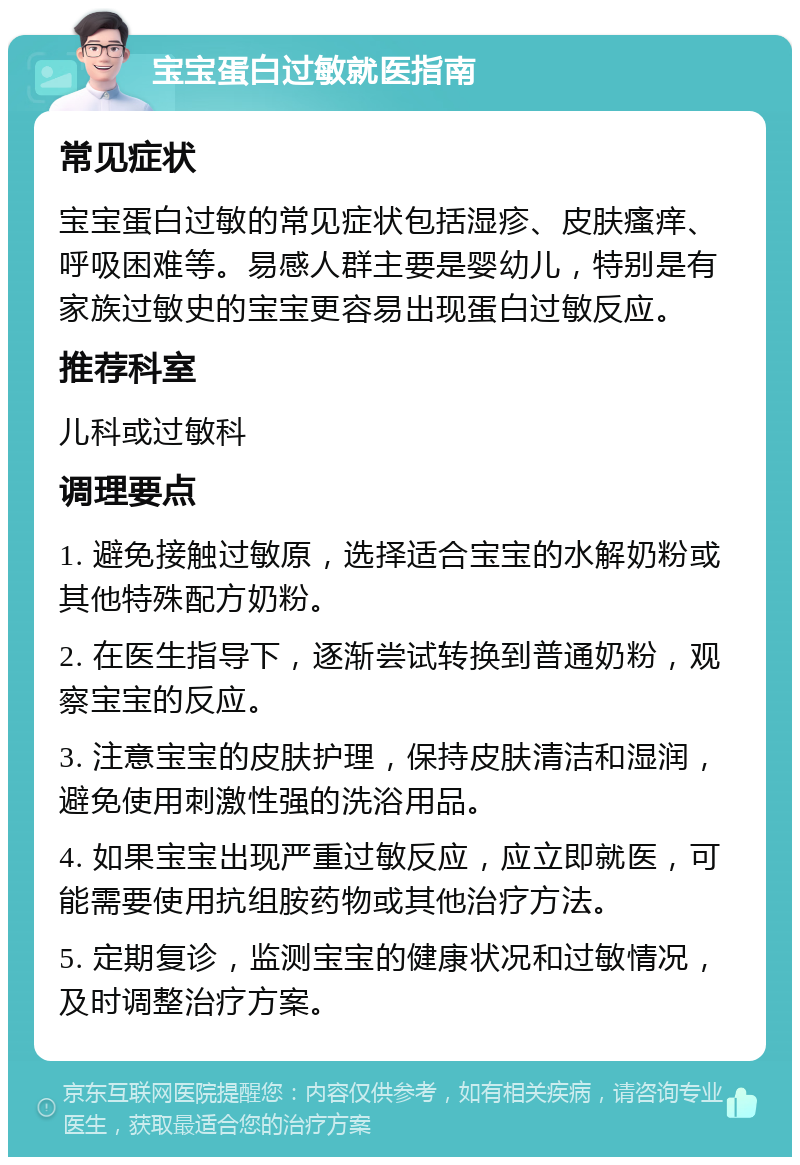 宝宝蛋白过敏就医指南 常见症状 宝宝蛋白过敏的常见症状包括湿疹、皮肤瘙痒、呼吸困难等。易感人群主要是婴幼儿，特别是有家族过敏史的宝宝更容易出现蛋白过敏反应。 推荐科室 儿科或过敏科 调理要点 1. 避免接触过敏原，选择适合宝宝的水解奶粉或其他特殊配方奶粉。 2. 在医生指导下，逐渐尝试转换到普通奶粉，观察宝宝的反应。 3. 注意宝宝的皮肤护理，保持皮肤清洁和湿润，避免使用刺激性强的洗浴用品。 4. 如果宝宝出现严重过敏反应，应立即就医，可能需要使用抗组胺药物或其他治疗方法。 5. 定期复诊，监测宝宝的健康状况和过敏情况，及时调整治疗方案。