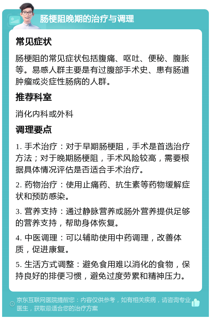 肠梗阻晚期的治疗与调理 常见症状 肠梗阻的常见症状包括腹痛、呕吐、便秘、腹胀等。易感人群主要是有过腹部手术史、患有肠道肿瘤或炎症性肠病的人群。 推荐科室 消化内科或外科 调理要点 1. 手术治疗：对于早期肠梗阻，手术是首选治疗方法；对于晚期肠梗阻，手术风险较高，需要根据具体情况评估是否适合手术治疗。 2. 药物治疗：使用止痛药、抗生素等药物缓解症状和预防感染。 3. 营养支持：通过静脉营养或肠外营养提供足够的营养支持，帮助身体恢复。 4. 中医调理：可以辅助使用中药调理，改善体质，促进康复。 5. 生活方式调整：避免食用难以消化的食物，保持良好的排便习惯，避免过度劳累和精神压力。