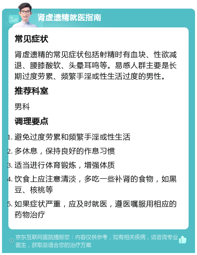 肾虚遗精就医指南 常见症状 肾虚遗精的常见症状包括射精时有血块、性欲减退、腰膝酸软、头晕耳鸣等。易感人群主要是长期过度劳累、频繁手淫或性生活过度的男性。 推荐科室 男科 调理要点 避免过度劳累和频繁手淫或性生活 多休息，保持良好的作息习惯 适当进行体育锻炼，增强体质 饮食上应注意清淡，多吃一些补肾的食物，如黑豆、核桃等 如果症状严重，应及时就医，遵医嘱服用相应的药物治疗