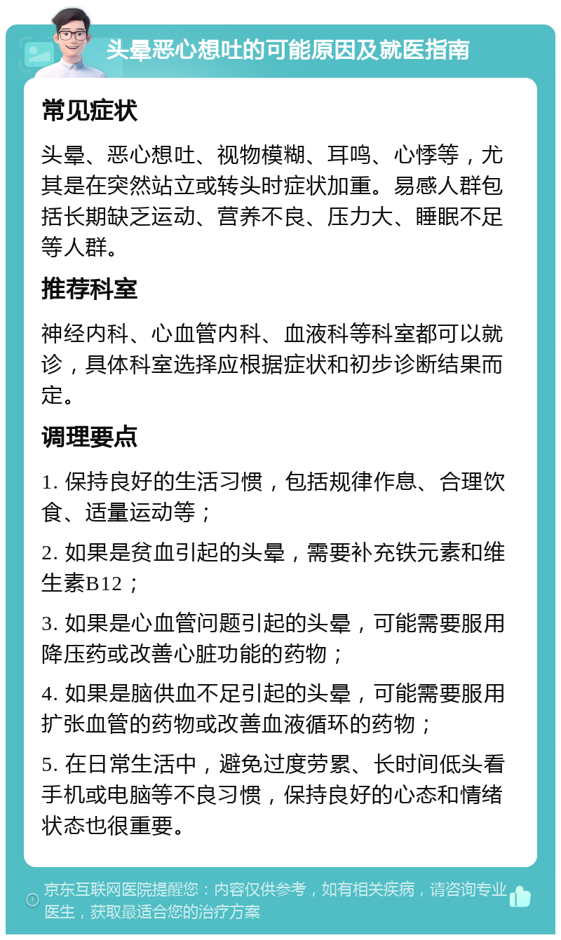 头晕恶心想吐的可能原因及就医指南 常见症状 头晕、恶心想吐、视物模糊、耳鸣、心悸等，尤其是在突然站立或转头时症状加重。易感人群包括长期缺乏运动、营养不良、压力大、睡眠不足等人群。 推荐科室 神经内科、心血管内科、血液科等科室都可以就诊，具体科室选择应根据症状和初步诊断结果而定。 调理要点 1. 保持良好的生活习惯，包括规律作息、合理饮食、适量运动等； 2. 如果是贫血引起的头晕，需要补充铁元素和维生素B12； 3. 如果是心血管问题引起的头晕，可能需要服用降压药或改善心脏功能的药物； 4. 如果是脑供血不足引起的头晕，可能需要服用扩张血管的药物或改善血液循环的药物； 5. 在日常生活中，避免过度劳累、长时间低头看手机或电脑等不良习惯，保持良好的心态和情绪状态也很重要。