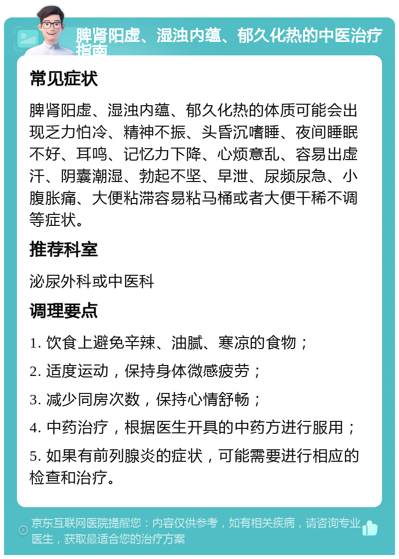 脾肾阳虚、湿浊内蕴、郁久化热的中医治疗指南 常见症状 脾肾阳虚、湿浊内蕴、郁久化热的体质可能会出现乏力怕冷、精神不振、头昏沉嗜睡、夜间睡眠不好、耳鸣、记忆力下降、心烦意乱、容易出虚汗、阴囊潮湿、勃起不坚、早泄、尿频尿急、小腹胀痛、大便粘滞容易粘马桶或者大便干稀不调等症状。 推荐科室 泌尿外科或中医科 调理要点 1. 饮食上避免辛辣、油腻、寒凉的食物； 2. 适度运动，保持身体微感疲劳； 3. 减少同房次数，保持心情舒畅； 4. 中药治疗，根据医生开具的中药方进行服用； 5. 如果有前列腺炎的症状，可能需要进行相应的检查和治疗。