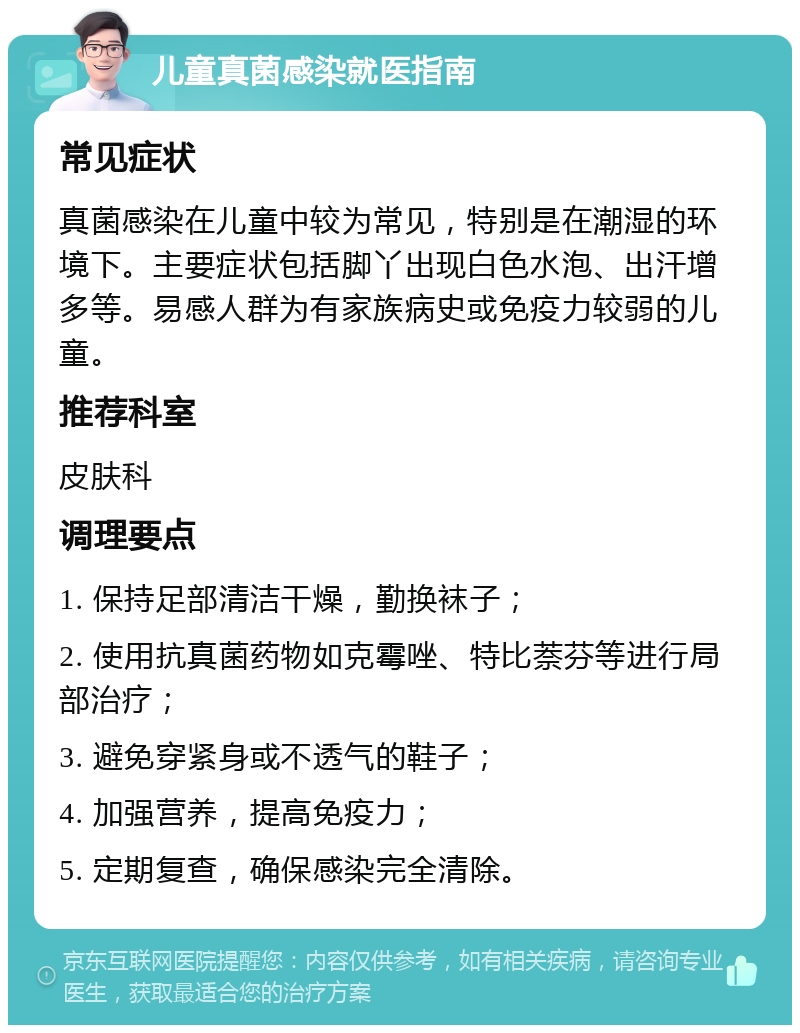 儿童真菌感染就医指南 常见症状 真菌感染在儿童中较为常见，特别是在潮湿的环境下。主要症状包括脚丫出现白色水泡、出汗增多等。易感人群为有家族病史或免疫力较弱的儿童。 推荐科室 皮肤科 调理要点 1. 保持足部清洁干燥，勤换袜子； 2. 使用抗真菌药物如克霉唑、特比萘芬等进行局部治疗； 3. 避免穿紧身或不透气的鞋子； 4. 加强营养，提高免疫力； 5. 定期复查，确保感染完全清除。