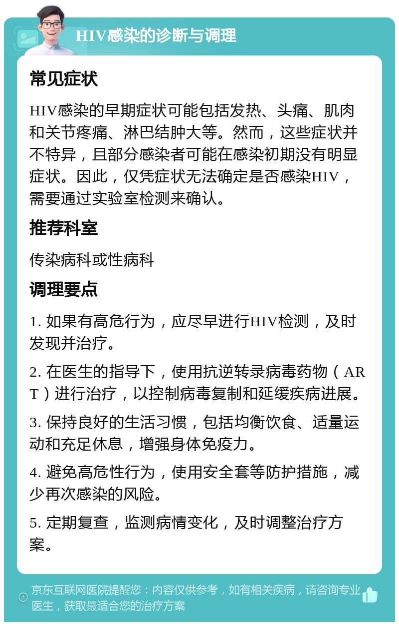 HIV感染的诊断与调理 常见症状 HIV感染的早期症状可能包括发热、头痛、肌肉和关节疼痛、淋巴结肿大等。然而，这些症状并不特异，且部分感染者可能在感染初期没有明显症状。因此，仅凭症状无法确定是否感染HIV，需要通过实验室检测来确认。 推荐科室 传染病科或性病科 调理要点 1. 如果有高危行为，应尽早进行HIV检测，及时发现并治疗。 2. 在医生的指导下，使用抗逆转录病毒药物（ART）进行治疗，以控制病毒复制和延缓疾病进展。 3. 保持良好的生活习惯，包括均衡饮食、适量运动和充足休息，增强身体免疫力。 4. 避免高危性行为，使用安全套等防护措施，减少再次感染的风险。 5. 定期复查，监测病情变化，及时调整治疗方案。