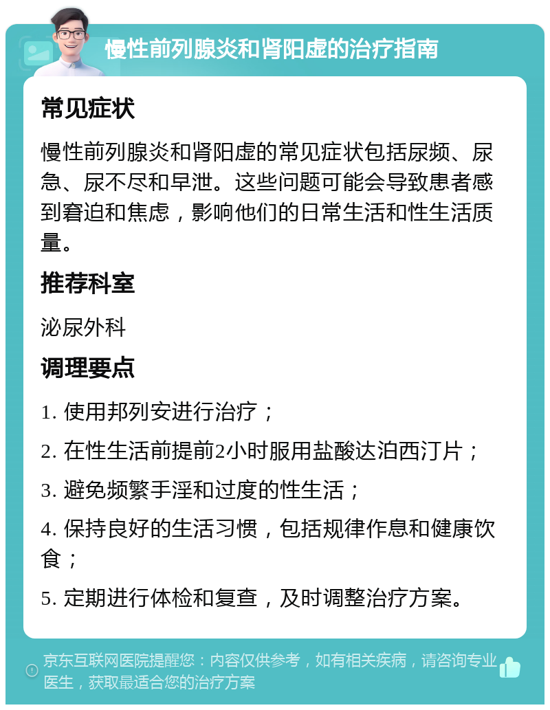 慢性前列腺炎和肾阳虚的治疗指南 常见症状 慢性前列腺炎和肾阳虚的常见症状包括尿频、尿急、尿不尽和早泄。这些问题可能会导致患者感到窘迫和焦虑，影响他们的日常生活和性生活质量。 推荐科室 泌尿外科 调理要点 1. 使用邦列安进行治疗； 2. 在性生活前提前2小时服用盐酸达泊西汀片； 3. 避免频繁手淫和过度的性生活； 4. 保持良好的生活习惯，包括规律作息和健康饮食； 5. 定期进行体检和复查，及时调整治疗方案。