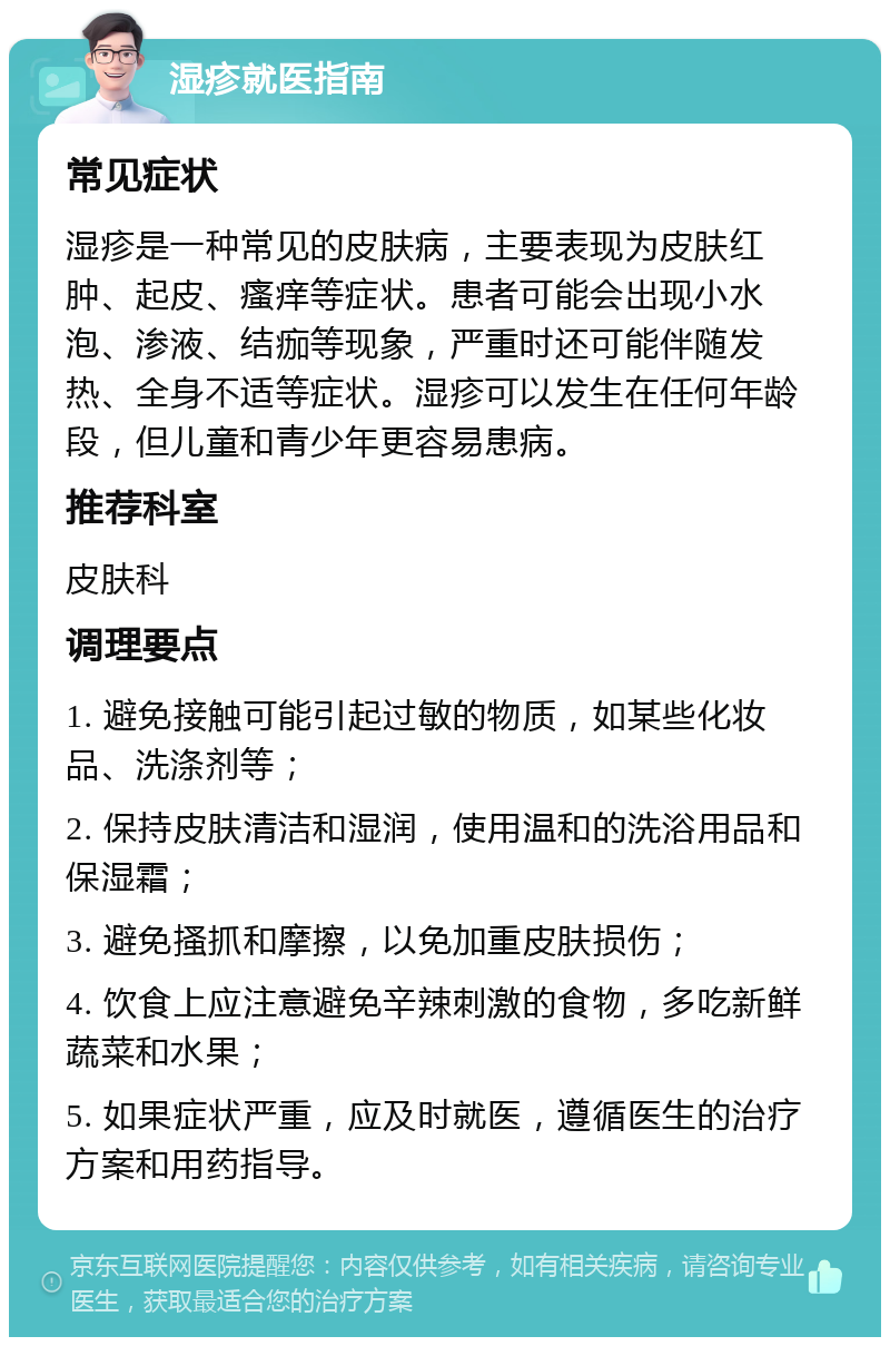 湿疹就医指南 常见症状 湿疹是一种常见的皮肤病，主要表现为皮肤红肿、起皮、瘙痒等症状。患者可能会出现小水泡、渗液、结痂等现象，严重时还可能伴随发热、全身不适等症状。湿疹可以发生在任何年龄段，但儿童和青少年更容易患病。 推荐科室 皮肤科 调理要点 1. 避免接触可能引起过敏的物质，如某些化妆品、洗涤剂等； 2. 保持皮肤清洁和湿润，使用温和的洗浴用品和保湿霜； 3. 避免搔抓和摩擦，以免加重皮肤损伤； 4. 饮食上应注意避免辛辣刺激的食物，多吃新鲜蔬菜和水果； 5. 如果症状严重，应及时就医，遵循医生的治疗方案和用药指导。