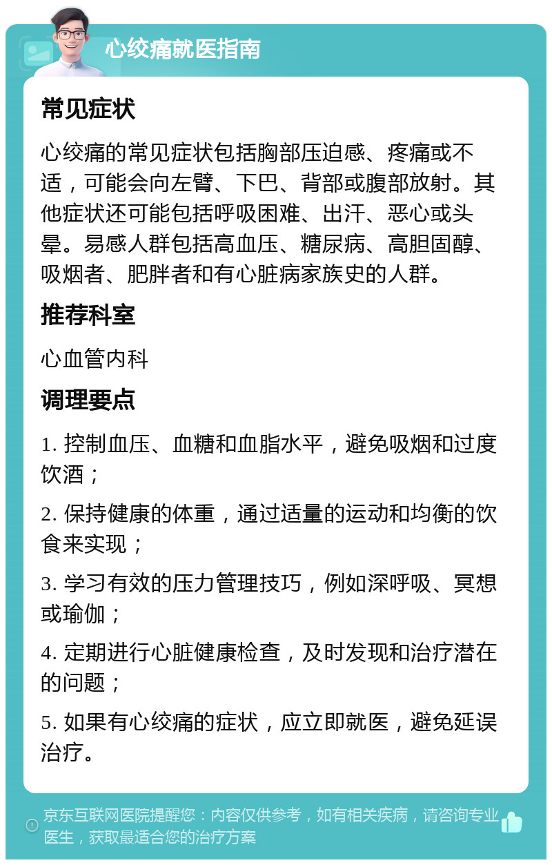 心绞痛就医指南 常见症状 心绞痛的常见症状包括胸部压迫感、疼痛或不适，可能会向左臂、下巴、背部或腹部放射。其他症状还可能包括呼吸困难、出汗、恶心或头晕。易感人群包括高血压、糖尿病、高胆固醇、吸烟者、肥胖者和有心脏病家族史的人群。 推荐科室 心血管内科 调理要点 1. 控制血压、血糖和血脂水平，避免吸烟和过度饮酒； 2. 保持健康的体重，通过适量的运动和均衡的饮食来实现； 3. 学习有效的压力管理技巧，例如深呼吸、冥想或瑜伽； 4. 定期进行心脏健康检查，及时发现和治疗潜在的问题； 5. 如果有心绞痛的症状，应立即就医，避免延误治疗。