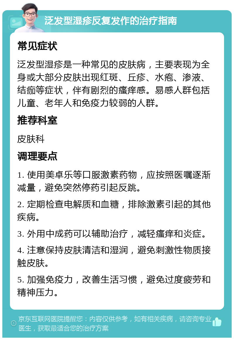 泛发型湿疹反复发作的治疗指南 常见症状 泛发型湿疹是一种常见的皮肤病，主要表现为全身或大部分皮肤出现红斑、丘疹、水疱、渗液、结痂等症状，伴有剧烈的瘙痒感。易感人群包括儿童、老年人和免疫力较弱的人群。 推荐科室 皮肤科 调理要点 1. 使用美卓乐等口服激素药物，应按照医嘱逐渐减量，避免突然停药引起反跳。 2. 定期检查电解质和血糖，排除激素引起的其他疾病。 3. 外用中成药可以辅助治疗，减轻瘙痒和炎症。 4. 注意保持皮肤清洁和湿润，避免刺激性物质接触皮肤。 5. 加强免疫力，改善生活习惯，避免过度疲劳和精神压力。