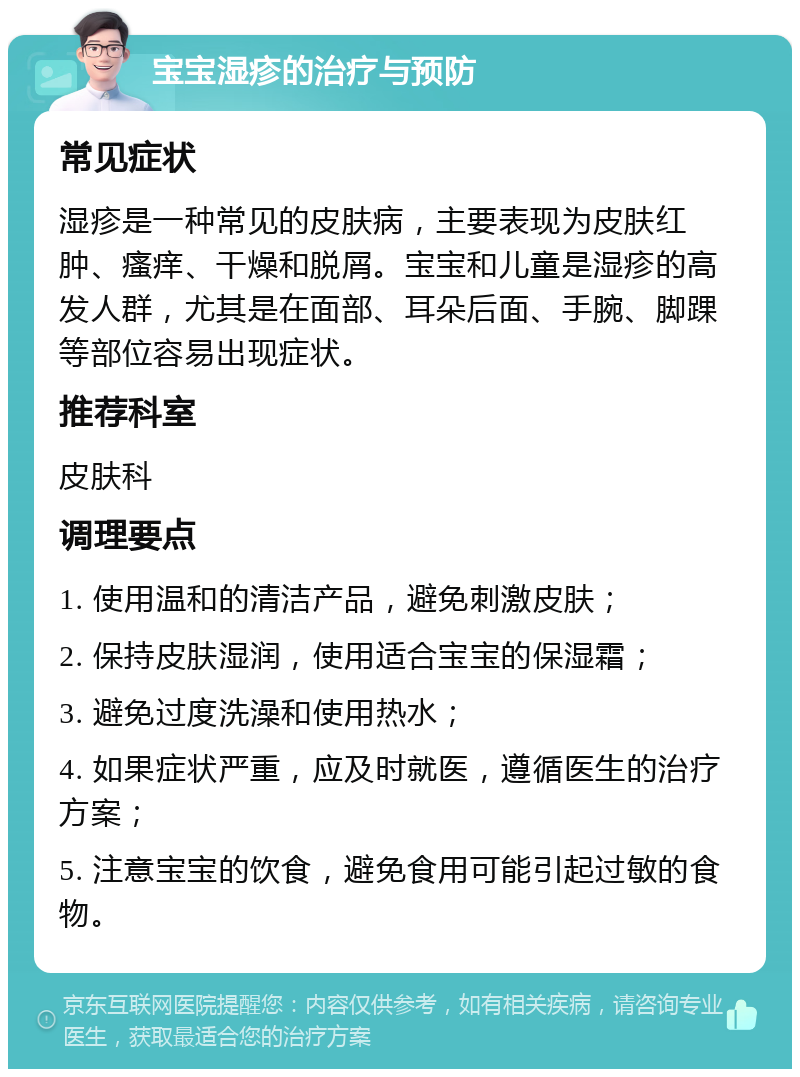 宝宝湿疹的治疗与预防 常见症状 湿疹是一种常见的皮肤病，主要表现为皮肤红肿、瘙痒、干燥和脱屑。宝宝和儿童是湿疹的高发人群，尤其是在面部、耳朵后面、手腕、脚踝等部位容易出现症状。 推荐科室 皮肤科 调理要点 1. 使用温和的清洁产品，避免刺激皮肤； 2. 保持皮肤湿润，使用适合宝宝的保湿霜； 3. 避免过度洗澡和使用热水； 4. 如果症状严重，应及时就医，遵循医生的治疗方案； 5. 注意宝宝的饮食，避免食用可能引起过敏的食物。