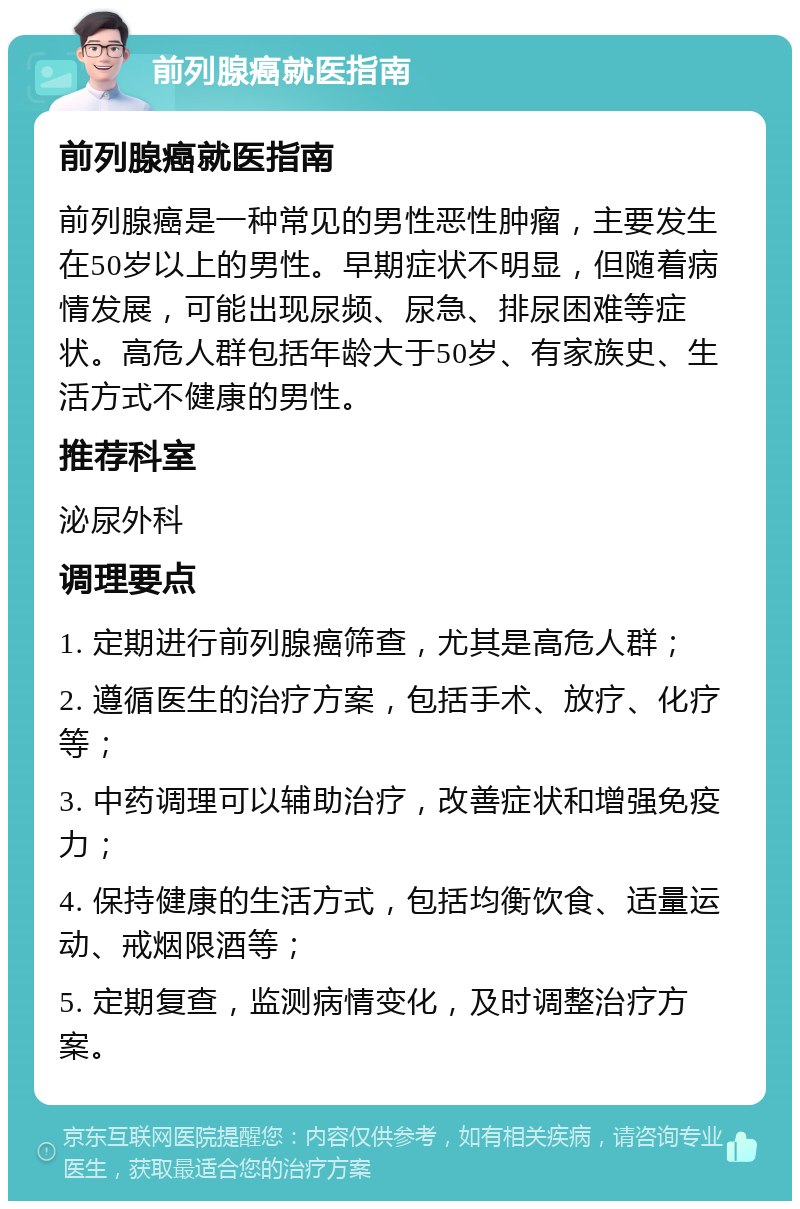 前列腺癌就医指南 前列腺癌就医指南 前列腺癌是一种常见的男性恶性肿瘤，主要发生在50岁以上的男性。早期症状不明显，但随着病情发展，可能出现尿频、尿急、排尿困难等症状。高危人群包括年龄大于50岁、有家族史、生活方式不健康的男性。 推荐科室 泌尿外科 调理要点 1. 定期进行前列腺癌筛查，尤其是高危人群； 2. 遵循医生的治疗方案，包括手术、放疗、化疗等； 3. 中药调理可以辅助治疗，改善症状和增强免疫力； 4. 保持健康的生活方式，包括均衡饮食、适量运动、戒烟限酒等； 5. 定期复查，监测病情变化，及时调整治疗方案。