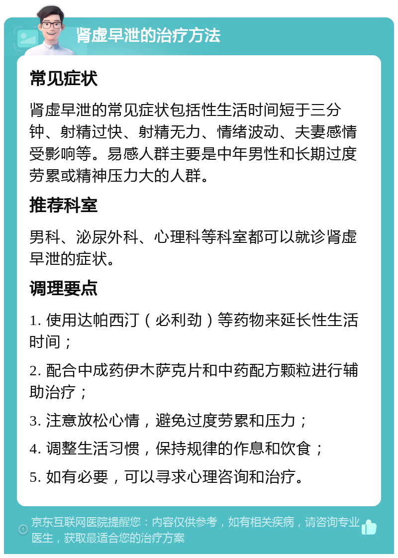 肾虚早泄的治疗方法 常见症状 肾虚早泄的常见症状包括性生活时间短于三分钟、射精过快、射精无力、情绪波动、夫妻感情受影响等。易感人群主要是中年男性和长期过度劳累或精神压力大的人群。 推荐科室 男科、泌尿外科、心理科等科室都可以就诊肾虚早泄的症状。 调理要点 1. 使用达帕西汀（必利劲）等药物来延长性生活时间； 2. 配合中成药伊木萨克片和中药配方颗粒进行辅助治疗； 3. 注意放松心情，避免过度劳累和压力； 4. 调整生活习惯，保持规律的作息和饮食； 5. 如有必要，可以寻求心理咨询和治疗。