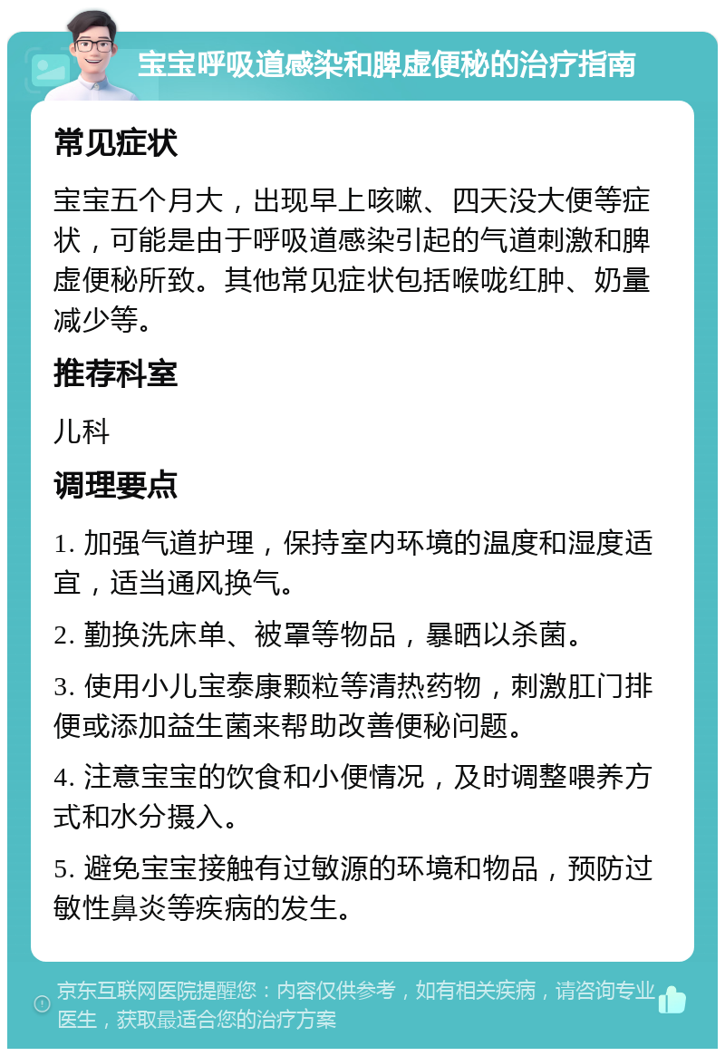 宝宝呼吸道感染和脾虚便秘的治疗指南 常见症状 宝宝五个月大，出现早上咳嗽、四天没大便等症状，可能是由于呼吸道感染引起的气道刺激和脾虚便秘所致。其他常见症状包括喉咙红肿、奶量减少等。 推荐科室 儿科 调理要点 1. 加强气道护理，保持室内环境的温度和湿度适宜，适当通风换气。 2. 勤换洗床单、被罩等物品，暴晒以杀菌。 3. 使用小儿宝泰康颗粒等清热药物，刺激肛门排便或添加益生菌来帮助改善便秘问题。 4. 注意宝宝的饮食和小便情况，及时调整喂养方式和水分摄入。 5. 避免宝宝接触有过敏源的环境和物品，预防过敏性鼻炎等疾病的发生。