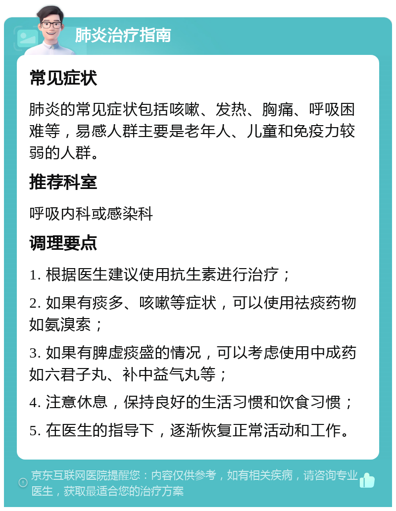 肺炎治疗指南 常见症状 肺炎的常见症状包括咳嗽、发热、胸痛、呼吸困难等，易感人群主要是老年人、儿童和免疫力较弱的人群。 推荐科室 呼吸内科或感染科 调理要点 1. 根据医生建议使用抗生素进行治疗； 2. 如果有痰多、咳嗽等症状，可以使用祛痰药物如氨溴索； 3. 如果有脾虚痰盛的情况，可以考虑使用中成药如六君子丸、补中益气丸等； 4. 注意休息，保持良好的生活习惯和饮食习惯； 5. 在医生的指导下，逐渐恢复正常活动和工作。