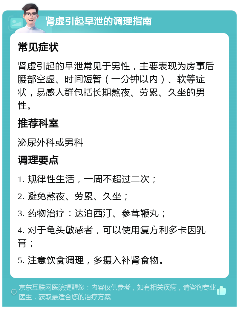 肾虚引起早泄的调理指南 常见症状 肾虚引起的早泄常见于男性，主要表现为房事后腰部空虚、时间短暂（一分钟以内）、软等症状，易感人群包括长期熬夜、劳累、久坐的男性。 推荐科室 泌尿外科或男科 调理要点 1. 规律性生活，一周不超过二次； 2. 避免熬夜、劳累、久坐； 3. 药物治疗：达泊西汀、参茸鞭丸； 4. 对于龟头敏感者，可以使用复方利多卡因乳膏； 5. 注意饮食调理，多摄入补肾食物。